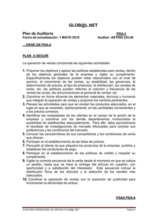 AUDITORIA OPERACIONAL DE VENTAS A GLOB@L.NET Página 4
GLOB@L.NET
Plan de Auditoría PDA-3
Fecha de actualización: 1 MAYO 2010 Auditor: ASTRID CELIN
…VIENE DE PDA-2
PLAN A SEGUIR
La operación de ventas comprende las siguientes actividades:
1. Proponer los objetivos y aplicar las políticas establecidas para ventas, dentro
de los objetivos generales de la empresa y vigilar su cumplimiento.
Específicamente los objetivos pueden estar relacionados con el nivel de
servicio, el crecimiento de las ventas, su estabilidad, las ganancias, la
determinación de precios, el tipo de productos, la distribución, los canales de
venta, etc. las políticas pueden referirse al volumen y frecuencia de las
ventas las zonas, las remuneraciones al personal de ventas, etc.
2. Coordinar en forma eficiente los elementos materiales, técnicos y humanos
que integran la operación de ventas y proponer los cambios pertinentes.
3. Planear las actividades para que se vendan los productos adecuados, en el
lugar en que se necesitan, oportunamente, en las cantidades convenientes y
a los precios correctos.
4. Identificar las necesidades de los clientes en el campo de la acción de la
empresa y coordinar con los demás departamentos involucrados la
posibilidad de satisfacerlas adecuadamente. Para ello, debe aprovecharse
el resultado de investigaciones de mercado efectuadas para conocer sus
preferencias y las condiciones del mercado.
5. Conocer las características de sus competidores y las condiciones de venta
que ofrecen.
6. Participar en el establecimiento de las listas de precios.
7. Persuadir al cliente de que adquiera los productos de la empresa, surtirlos y
establecer las condiciones de pago.
8. Participar en el establecimiento de las políticas de crédito y respetar su
cumplimiento.
9. Vigilar la correcta secuencia de la venta desde el momento en que se coloca
un pedido, hasta que se hace la entrega del artículo en cuestión, con
oportunidad y a satisfacción del interesado. Esta secuencia incluye la
distribución física de los artículos y la selección de los canales más
adecuados.
10. Coordinar la operación de ventas con la operación de publicidad para
incrementar la efectividad de ambos.
PASA PDA-4
 