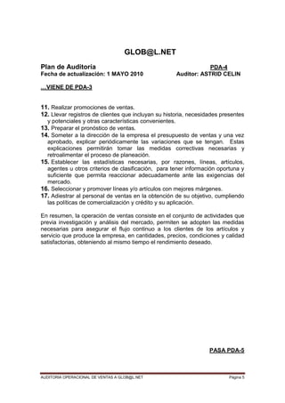 AUDITORIA OPERACIONAL DE VENTAS A GLOB@L.NET Página 5
GLOB@L.NET
Plan de Auditoría PDA-4
Fecha de actualización: 1 MAYO 2010 Auditor: ASTRID CELIN
…VIENE DE PDA-3
11. Realizar promociones de ventas.
12. Llevar registros de clientes que incluyan su historia, necesidades presentes
y potenciales y otras características convenientes.
13. Preparar el pronóstico de ventas.
14. Someter a la dirección de la empresa el presupuesto de ventas y una vez
aprobado, explicar periódicamente las variaciones que se tengan. Estas
explicaciones permitirán tomar las medidas correctivas necesarias y
retroalimentar el proceso de planeación.
15. Establecer las estadísticas necesarias, por razones, líneas, artículos,
agentes u otros criterios de clasificación, para tener información oportuna y
suficiente que permita reaccionar adecuadamente ante las exigencias del
mercado.
16. Seleccionar y promover líneas y/o artículos con mejores márgenes.
17. Adiestrar al personal de ventas en la obtención de su objetivo, cumpliendo
las políticas de comercialización y crédito y su aplicación.
En resumen, la operación de ventas consiste en el conjunto de actividades que
previa investigación y análisis del mercado, permiten se adopten las medidas
necesarias para asegurar el flujo continuo a los clientes de los artículos y
servicio que produce la empresa, en cantidades, precios, condiciones y calidad
satisfactorias, obteniendo al mismo tiempo el rendimiento deseado.
PASA PDA-5
 