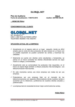 AUDITORIA OPERACIONAL DE VENTAS A GLOB@L.NET Página 6
GLOB@L.NET
Plan de Auditoría PDA-5
Fecha de actualización: 1 MAYO 2010 Auditor: ASTRID CELIN
…VIENE DE PDA-4
CONOCIMIENTO DEL CLIENTE
NIT: 94.498.073-7
CRA 7 J BIS 76-03 ALFONSO LOPEZ
TELÉFONO: 6620654 FAX: 6632761
SITUACIÓN ACTUAL DE LA EMPRESA
 Actualmente en el negocio está en un lugar pequeño, donde es difícil
ampliar para la venta de otros productos de esta manera en un futuro con
un posible expansión se pueden aumentar las ventas y maximizar las
utilidades.
 Solamente se cuenta con clientes como estudiantes y transeúntes, se
piensa en un futuro aumentar los clientes ofreciéndole servicio de copia
masivo a colegio y universidades.
 Actualmente solo se comercializan los productos más requeridos, en el
futuro se espera llegar también a ofrecer productos más tecnológicos una
telecomunicación más futurista.
 En este momentos somos una micro empresa con metas de ser una
empresa.
 Pretendemos ser una empresa líder en el mercado de las
telecomunicaciones con aspectos diferenciadores donde nuestras ventas a
aumenten por la referencia y preferencia de nuestros clientes actuales y
preferenciales.
 La empresa tiene la necesidad de tener mejor control sobre las ventas.
PASA PDA-6
 