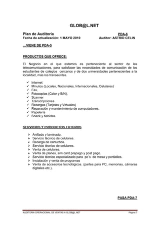AUDITORIA OPERACIONAL DE VENTAS A GLOB@L.NET Página 7
GLOB@L.NET
Plan de Auditoría PDA-6
Fecha de actualización: 1 MAYO 2010 Auditor: ASTRID CELIN
…VIENE DE PDA-5
PRODUCTOS QUE OFRECE:
El Negocio en el que estamos es perteneciente al sector de las
telecomunicaciones, para satisfacer las necesidades de comunicación de los
estudiantes de colegios cercanos y de dos universidades pertenecientes a la
localidad, más los transeúntes.
 Internet
 Minutos (Locales, Nacionales, Internacionales, Celulares)
 Fax,
 Fotocopias (Color y B/N),
 Scanner
 Transcripciones
 Recargas (Tarjetas y Virtuales)
 Reparación y mantenimiento de computadores.
 Papelería
 Snack y bebidas.
SERVICIOS Y PRODUCTOS FUTUROS
 Anillado y laminado.
 Servicio técnico de celulares.
 Recarga de cartuchos.
 Servicio técnico de celulares.
 Venta de celulares.
 Venta de planes, sim card prepago y post pago.
 Servicio técnico especializado para pc`s de mesa y portátiles.
 Instalación y venta de programas
 Venta de accesorios tecnológicos. (partes para PC, memorias, cámaras
digitales etc.).
PASA PDA-7
 