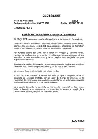 AUDITORIA OPERACIONAL DE VENTAS A GLOB@L.NET Página 8
GLOB@L.NET
Plan de Auditoría PDA-7
Fecha de actualización: 1 MAYO 2010 Auditor: ASTRID CELIN
…VIENE DE PDA-6
RESEÑA HISTÓRICA /ANTECEDENTES DE LA EMPRESA
GLOB@L.NET es una empresa familiar dedicada a la prestación de servicios.
Llamadas locales, nacionales, celulares, internacional, internet banda ancha,
scanner, fax, quemado de Dvd, Cd, transcripciones, fotocopias, se formatean
equipos, se instalan programas, venta de comestibles y papelería.
Fue fundada agosto del 2006, por el señor José Villegas y Daianna Reyes,
después de analizar que en el sector no había negocios que prestaran dichos
servicios, al tener una universidad y varios colegios cerca surgió la idea para
suplir dicha necesidad.
Gracias a la calidad del servicio y a las grandes oportunidades que ofrecía el
mercado, tuvo mucha aceptación, y hoy goza de muy buena clientela.
La empresa lleva en el mercado tres años y medio.
A sus inicios el proceso de ventas era lenta ya que la empresa tenía un
portafolio de servicios limitado, con el pasar del tiempo la empresa vio la
necesidad de incrementar sus servicios, desarrollando un sistema de servicios
al cliente haciéndola más popular dentro del sector.
La creciente demanda ha permitido un incremento sostenible en las ventas,
esto ha llevado a la empresa a una evolución en cuanto a tecnología y
desarrollo de estrategias para ser más competitiva.
PASA PDA-8
 