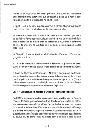 410
Auditoria Digital
mente os ERPs já possuem este tipo de auditoria, e caso não tenha,
existem inúmeros softwares que acessam a base do SPED e con-
fronta com as NFs informadas no Sped Fiscal.
O Sped Fiscal é de uma riqueza enorme, e vamos chamar a atenção
para outros dois grandes blocos de registos que são:
a) Bloco H – Inventário – Neste são informadas uma vez por anos
as posições de estoques anuais, esta que servirá como saldo inicial
para elaboração de movimento de estoques, e ou, como o confronto
ao final de um período auditado com os saldos de estoques gerados
pelo Fisco.
b) Bloco K – Livro de Controle de Produção e Estoque – Vamos se-
gregá-lo em dois:
a. Livro de Estoque – Mensalmente é fornecida a posição de esto-
ques, o Fisco consegue avaliar mensalmente os saldos de estoques;
b. Livro de Controle de Produção – Nestes registros são evidencia-
das as transformações dos itens em quantidades, momento em que
matéria-prima X somada a embalagem torna-se o produto Y (Temos
baixas de estoques e constituição de novo item), a lacuna destas
movimentações são preenchidas nestes registros.
DCTF – Declaração de Débitos e Créditos Tributários Federais
Na DCTF é que as entidades confessam suas dívidas com a Receita
Federal do Brasil, portanto nos outros Speds são efetuados os cálcu-
los, mas os mesmos não tem força de confissão, sendo assim, quan-
do a receita federal identifica que um contribuinte possui diferença
entre o IRPJ calculado e apresentado ECF com o que consta na DCTF,
ela emite uma notificação pedindo que os valores sejam equalizados,
ou seja, a dívida confessada não bate com o cálculo, e para que ela
Licenciado
para
-
Rodrigo
Becher
-
65502990125
-
Protegido
por
Eduzz.com
 
