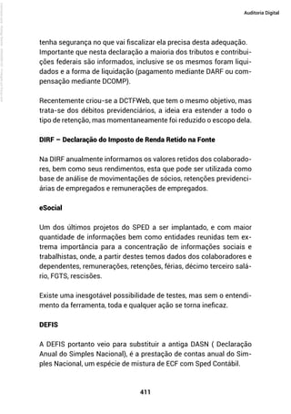 411
Auditoria Digital
tenha segurança no que vai fiscalizar ela precisa desta adequação.
Importante que nesta declaração a maioria dos tributos e contribui-
ções federais são informados, inclusive se os mesmos foram liqui-
dados e a forma de liquidação (pagamento mediante DARF ou com-
pensação mediante DCOMP).
Recentemente criou-se a DCTFWeb, que tem o mesmo objetivo, mas
trata-se dos débitos previdenciários, a ideia era estender a todo o
tipo de retenção, mas momentaneamente foi reduzido o escopo dela.
DIRF – Declaração do Imposto de Renda Retido na Fonte
Na DIRF anualmente informamos os valores retidos dos colaborado-
res, bem como seus rendimentos, esta que pode ser utilizada como
base de análise de movimentações de sócios, retenções previdenci-
árias de empregados e remunerações de empregados.
eSocial
Um dos últimos projetos do SPED a ser implantado, e com maior
quantidade de informações bem como entidades reunidas tem ex-
trema importância para a concentração de informações sociais e
trabalhistas, onde, a partir destes temos dados dos colaboradores e
dependentes, remunerações, retenções, férias, décimo terceiro salá-
rio, FGTS, rescisões.
Existe uma inesgotável possibilidade de testes, mas sem o entendi-
mento da ferramenta, toda e qualquer ação se torna ineficaz.
DEFIS
A DEFIS portanto veio para substituir a antiga DASN ( Declaração
Anual do Simples Nacional), é a prestação de contas anual do Sim-
ples Nacional, um espécie de mistura de ECF com Sped Contábil.
Licenciado
para
-
Rodrigo
Becher
-
65502990125
-
Protegido
por
Eduzz.com
 