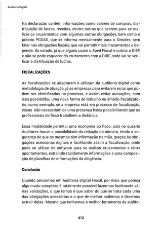412
Auditoria Digital
Na declaração contém informações como valores de compras, dis-
tribuição de lucros, receitas, dentre outras que servem para se rea-
lizar os cruzamentos com algumas outras obrigações, bem como o
próprio PGDAS, que se informa mensalmente para o Simples, sem
falar nas obrigações fiscais, que vai permitir mais cruzamentos a de-
pender do estado, já que alguns usam o Sped Fiscal e outros a DIEF,
e não se pode esquecer do cruzamento com a DIRF, onde vai se veri-
ficar a distribuição de lucros.
FISCALIZAÇÕES
As fiscalizações se adaptaram e utilizam da auditoria digital como
metodologia de atuação, já as empresas para evitarem erros que po-
dem ser identificados no processo, e assim evitar autuações, com
isso possibilitou uma nova forma de trabalho no âmbito fiscalizató-
rio, como exemplo, se a empresa está em processo de fiscalização,
essas não necessitam de uma presença física possibilitando que os
profissionais do fisco trabalhem a distância.
Essa modalidade permitiu uma economia ao fisco, pois no quesito
Auditores houve a possibilidade da redução do número, tendo a se-
gurança de que os mesmos têm informação na mão, graças às obri-
gações acessórias digitais e facilitando assim a fiscalização, onde
pode se utilizar de software para se realizar cruzamentos e obter
apontamentos, extraindo rapidamente informações e para composi-
ção de planilhas de informações da diligência.
Conclusão
Quando pensamos em Auditoria Digital Fiscal, por mais que pareça
algo muito complexo é totalmente possível fazermos facilmente vá-
rias validações, o que temos é que saber do que se trata cada uma
das obrigações acessórias e o que de melhor podemos e devemos
extrair delas. Mesmo que tenhamos a melhor ferramenta de audito-
Licenciado
para
-
Rodrigo
Becher
-
65502990125
-
Protegido
por
Eduzz.com
 