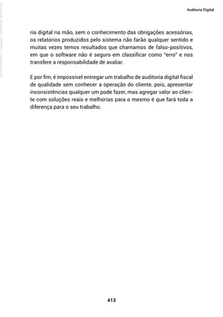 413
Auditoria Digital
ria digital na mão, sem o conhecimento das obrigações acessórias,
os relatórios produzidos pelo sistema não farão qualquer sentido e
muitas vezes temos resultados que chamamos de falso-positivos,
em que o software não é seguro em classificar como “erro” e nos
transfere a responsabilidade de avaliar.
E por fim, é impossível entregar um trabalho de auditoria digital fiscal
de qualidade sem conhecer a operação do cliente, pois, apresentar
inconsistências qualquer um pode fazer, mas agregar valor ao clien-
te com soluções reais e melhorias para o mesmo é que fará toda a
diferença para o seu trabalho.
Licenciado
para
-
Rodrigo
Becher
-
65502990125
-
Protegido
por
Eduzz.com
 