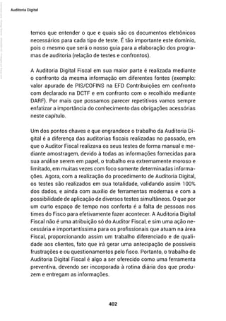402
Auditoria Digital
temos que entender o que e quais são os documentos eletrônicos
necessários para cada tipo de teste. É tão importante este domínio,
pois o mesmo que será o nosso guia para a elaboração dos progra-
mas de auditoria (relação de testes e confrontos).
A Auditoria Digital Fiscal em sua maior parte é realizada mediante
o confronto da mesma informação em diferentes fontes (exemplo:
valor apurado de PIS/COFINS na EFD Contribuições em confronto
com declarado na DCTF e em confronto com o recolhido mediante
DARF). Por mais que possamos parecer repetitivos vamos sempre
enfatizar a importância do conhecimento das obrigações acessórias
neste capítulo.
Um dos pontos chaves e que engrandece o trabalho da Auditoria Di-
gital é a diferença das auditorias fiscais realizadas no passado, em
que o Auditor Fiscal realizava os seus testes de forma manual e me-
diante amostragem, devido à todas as informações fornecidas para
sua análise serem em papel, o trabalho era extremamente moroso e
limitado, em muitas vezes com foco somente determinadas informa-
ções. Agora, com a realização do procedimento de Auditoria Digital,
os testes são realizados em sua totalidade, validando assim 100%
dos dados, e ainda com auxílio de ferramentas modernas e com a
possibilidade de aplicação de diversos testes simultâneos. O que por
um curto espaço de tempo nos conforta é a falta de pessoas nos
times do Fisco para efetivamente fazer acontecer. A Auditoria Digital
Fiscal não é uma atribuição só do Auditor Fiscal, e sim uma ação ne-
cessária e importantíssima para os profissionais que atuam na área
Fiscal, proporcionando assim um trabalho diferenciado e de quali-
dade aos clientes, fato que irá gerar uma antecipação de possíveis
frustrações e ou questionamentos pelo fisco. Portanto, o trabalho de
Auditoria Digital Fiscal é algo a ser oferecido como uma ferramenta
preventiva, devendo ser incorporada à rotina diária dos que produ-
zem e entregam as informações.
Licenciado
para
-
Rodrigo
Becher
-
65502990125
-
Protegido
por
Eduzz.com
 