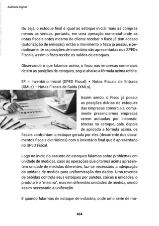 404
Auditoria Digital
Ou seja, o estoque final é igual ao estoque inicial mais as compras
menos as vendas, portanto, em uma operação comercial onde as
notas fiscais antes mesmo do cliente receber o fisco já têm acesso
(autorização de emissão), então o movimento o fisco já possui, e pe-
riodicamente as posições de inventário são apresentadas nos SPEDs
Fiscais, assim o fisco recebe os saldos de estoques.
Observando o que falamos acima, o fisco nas empresas comerciais
detém as posições de estoques, segue abaixo a fórmula acima refeita:
EF = Inventário Inicial (SPED Fiscal) + Notas Fiscais de Entrada
(XMLs) – Notas Fiscais de Saída (XMLs).
Assim sendo, o Fisco já possui
as posições diárias de estoques
das empresas comerciais, comu-
mente presenciamos empresas
serem autuadas por inconsis-
tências no estoque, pois, depois
de aplicada a fórmula acima, os
fiscais confrontam o estoque gerado por eles (decorrente dos docu-
mentos fiscais eletrônicos) com o inventário final que é apresentado
no SPED Fiscal.
Logo no início do assunto de estoques falamos sobre problemas em
unidade de medidas, caso as operações que citamos acima apresen-
tem unidade de medidas diferentes, faz-se necessário a adequação
da unidade de medida para uniformização dos dados. Uma revenda
de bebidas controla seus estoques por paletes, caixas e unidades, o
produto é o “mesmo”, mas em diferentes unidades de medida, sendo
assim necessário a unificação.
E quando falarmos de estoque de indústria, onde uma série de ma-
Licenciado
para
-
Rodrigo
Becher
-
65502990125
-
Protegido
por
Eduzz.com
 
