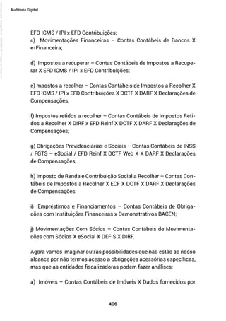 406
Auditoria Digital
EFD ICMS / IPI x EFD Contribuições;
c) Movimentações Financeiras – Contas Contábeis de Bancos X
e-Financeira;
d) Impostos a recuperar – Contas Contábeis de Impostos a Recupe-
rar X EFD ICMS / IPI x EFD Contribuições;
e) mpostos a recolher – Contas Contábeis de Impostos a Recolher X
EFD ICMS / IPI x EFD Contribuições X DCTF X DARF X Declarações de
Compensações;
f) Impostos retidos a recolher – Contas Contábeis de Impostos Reti-
dos a Recolher X DIRF x EFD Reinf X DCTF X DARF X Declarações de
Compensações;
g) Obrigações Previdenciárias e Sociais – Contas Contábeis de INSS
/ FGTS – eSocial / EFD Reinf X DCTF Web X X DARF X Declarações
de Compensações;
h) Imposto de Renda e Contribuição Social a Recolher – Contas Con-
tábeis de Impostos a Recolher X ECF X DCTF X DARF X Declarações
de Compensações;
i) Empréstimos e Financiamentos – Contas Contábeis de Obriga-
ções com Instituições Financeiras x Demonstrativos BACEN;
j) Movimentações Com Sócios – Contas Contábeis de Movimenta-
ções com Sócios X eSocial X DEFIS X DIRF.
Agora vamos imaginar outras possibilidades que não estão ao nosso
alcance por não termos acesso a obrigações acessórias específicas,
mas que as entidades fiscalizadoras podem fazer análises:
a) Imóveis – Contas Contábeis de Imóveis X Dados fornecidos por
Licenciado
para
-
Rodrigo
Becher
-
65502990125
-
Protegido
por
Eduzz.com
 