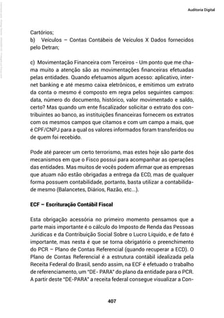 407
Auditoria Digital
Cartórios;
b) Veículos – Contas Contábeis de Veículos X Dados fornecidos
pelo Detran;
c) Movimentação Financeira com Terceiros - Um ponto que me cha-
ma muito a atenção são as movimentações financeiras efetuadas
pelas entidades. Quando efetuamos algum acesso: aplicativo, inter-
net banking e até mesmo caixa eletrônicos, e emitimos um extrato
da conta o mesmo é composto em regra pelos seguintes campos:
data, número do documento, histórico, valor movimentado e saldo,
certo? Mas quando um ente fiscalizador solicitar o extrato dos con-
tribuintes ao banco, as instituições financeiras fornecem os extratos
com os mesmos campos que citamos e com um campo a mais, que
é CPF/CNPJ para a qual os valores informados foram transferidos ou
de quem foi recebido.
Pode até parecer um certo terrorismo, mas estes hoje são parte dos
mecanismos em que o Fisco possui para acompanhar as operações
das entidades. Mas muitos de vocês podem afirmar que as empresas
que atuam não estão obrigadas a entrega da ECD, mas de qualquer
forma possuem contabilidade, portanto, basta utilizar a contabilida-
de mesmo (Balancetes, Diários, Razão, etc...).
ECF – Escrituração Contábil Fiscal
Esta obrigação acessória no primeiro momento pensamos que a
parte mais importante é o cálculo do Imposto de Renda das Pessoas
Jurídicas e da Contribuição Social Sobre o Lucro Líquido, e de fato é
importante, mas nesta é que se torna obrigatório o preenchimento
do PCR – Plano de Contas Referencial (quando recuperar a ECD). O
Plano de Contas Referencial é a estrutura contábil idealizada pela
Receita Federal do Brasil, sendo assim, na ECF é efetuado o trabalho
de referenciamento, um “DE- PARA” do plano da entidade para o PCR.
A partir deste “DE-PARA” a receita federal consegue visualizar a Con-
Licenciado
para
-
Rodrigo
Becher
-
65502990125
-
Protegido
por
Eduzz.com
 