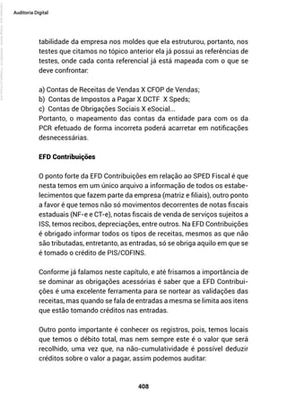 408
Auditoria Digital
tabilidade da empresa nos moldes que ela estruturou, portanto, nos
testes que citamos no tópico anterior ela já possui as referências de
testes, onde cada conta referencial já está mapeada com o que se
deve confrontar:
a) Contas de Receitas de Vendas X CFOP de Vendas;
b) Contas de Impostos a Pagar X DCTF X Speds;
c) Contas de Obrigações Sociais X eSocial...
Portanto, o mapeamento das contas da entidade para com os da
PCR efetuado de forma incorreta poderá acarretar em notificações
desnecessárias.
EFD Contribuições
O ponto forte da EFD Contribuições em relação ao SPED Fiscal é que
nesta temos em um único arquivo a informação de todos os estabe-
lecimentos que fazem parte da empresa (matriz e filiais), outro ponto
a favor é que temos não só movimentos decorrentes de notas fiscais
estaduais (NF-e e CT-e), notas fiscais de venda de serviços sujeitos a
ISS, temos recibos, depreciações, entre outros. Na EFD Contribuições
é obrigado informar todos os tipos de receitas, mesmos as que não
são tributadas, entretanto, as entradas, só se obriga aquilo em que se
é tomado o crédito de PIS/COFINS.
Conforme já falamos neste capítulo, e até frisamos a importância de
se dominar as obrigações acessórias é saber que a EFD Contribui-
ções é uma excelente ferramenta para se nortear as validações das
receitas, mas quando se fala de entradas a mesma se limita aos itens
que estão tomando créditos nas entradas.
Outro ponto importante é conhecer os registros, pois, temos locais
que temos o débito total, mas nem sempre este é o valor que será
recolhido, uma vez que, na não-cumulatividade é possível deduzir
créditos sobre o valor a pagar, assim podemos auditar:
Licenciado
para
-
Rodrigo
Becher
-
65502990125
-
Protegido
por
Eduzz.com
 