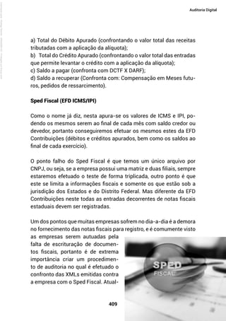 409
Auditoria Digital
a) Total do Débito Apurado (confrontando o valor total das receitas
tributadas com a aplicação da alíquota);
b) Total do Crédito Apurado (confrontando o valor total das entradas
que permite levantar o crédito com a aplicação da alíquota);
c) Saldo a pagar (confronta com DCTF X DARF);
d) Saldo a recuperar (Confronta com: Compensação em Meses futu-
ros, pedidos de ressarcimento).
Sped Fiscal (EFD ICMS/IPI)
Como o nome já diz, nesta apura-se os valores de ICMS e IPI, po-
dendo os mesmos serem ao final de cada mês com saldo credor ou
devedor, portanto conseguiremos efetuar os mesmos estes da EFD
Contribuições (débitos e créditos apurados, bem como os saldos ao
final de cada exercício).
O ponto falho do Sped Fiscal é que temos um único arquivo por
CNPJ, ou seja, se a empresa possui uma matriz e duas filiais, sempre
estaremos efetuado o teste de forma triplicada, outro ponto é que
este se limita a informações fiscais e somente os que estão sob a
jurisdição dos Estados e do Distrito Federal. Mas diferente da EFD
Contribuições neste todas as entradas decorrentes de notas fiscais
estaduais devem ser registradas.
Um dos pontos que muitas empresas sofrem no dia-a-dia é a demora
no fornecimento das notas fiscais para registro, e é comumente visto
as empresas serem autuadas pela
falta de escrituração de documen-
tos fiscais, portanto é de extrema
importância criar um procedimen-
to de auditoria no qual é efetuado o
confronto das XMLs emitidas contra
a empresa com o Sped Fiscal. Atual-
Licenciado
para
-
Rodrigo
Becher
-
65502990125
-
Protegido
por
Eduzz.com
 