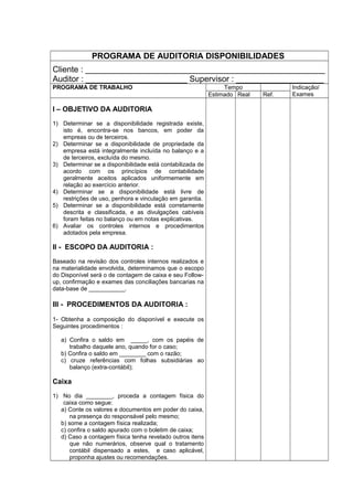 PROGRAMA DE AUDITORIA DISPONIBILIDADES
Cliente : ____________________________________________________
Auditor : ______________________ Supervisor : ___________________
PROGRAMA DE TRABALHO Tempo Indicação/
ExamesEstimado Real Ref.
I – OBJETIVO DA AUDITORIA
1) Determinar se a disponibilidade registrada existe,
isto é, encontra-se nos bancos, em poder da
empreas ou de terceiros.
2) Determinar se a disponibilidade de propriedade da
empresa está integralmente incluída no balanço e a
de terceiros, excluída do mesmo.
3) Determinar se a disponibilidade está contabilizada de
acordo com os princípios de contabilidade
geralmente aceitos aplicados uniformemente em
relação ao exercício anterior.
4) Determinar se a disponibilidade está livre de
restrições de uso, penhora e vinculação em garantia.
5) Determinar se a disponibilidade está corretamente
descrita e classificada, e as divulgações cabíveis
foram feitas no balanço ou em notas explicativas.
6) Avaliar os controles internos e procedimentos
adotados pela empresa.
II - ESCOPO DA AUDITORIA :
Baseado na revisão dos controles internos realizados e
na materialidade envolvida, determinamos que o escopo
do Disponível será o de contagem de caixa e seu Follow-
up, confirmação e exames das conciliações bancarias na
data-base de ___________.
III - PROCEDIMENTOS DA AUDITORIA :
1- Obtenha a composição do disponível e execute os
Seguintes procedimentos :
a) Confira o saldo em _____, com os papéis de
trabalho daquele ano, quando for o caso;
b) Confira o saldo em ________ com o razão;
c) cruze referências com folhas subsidiárias ao
balanço (extra-contábil);
Caixa
1) No dia ________, proceda a contagem física do
caixa como segue:
a) Conte os valores e documentos em poder do caixa,
na presença do responsável pelo mesmo;
b) some a contagem física realizada;
c) confira o saldo apurado com o boletim de caixa;
d) Caso a contagem física tenha revelado outros itens
que não numerários, observe qual o tratamento
contábil dispensado a estes, e caso aplicável,
proponha ajustes ou recomendações.
 