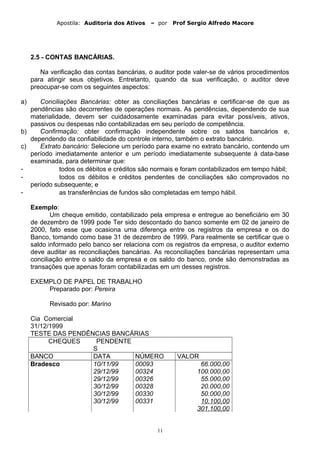 Apostila: Auditoria dos Ativos – por Prof Sergio Alfredo Macore
2.5 - CONTAS BANCÁRIAS.
Na verificação das contas bancárias, o auditor pode valer-se de vários procedimentos
para atingir seus objetivos. Entretanto, quando da sua verificação, o auditor deve
preocupar-se com os seguintes aspectos:
a) Conciliações Bancárias: obter as conciliações bancárias e certificar-se de que as
pendências são decorrentes de operações normais. As pendências, dependendo de sua
materialidade, devem ser cuidadosamente examinadas para evitar possíveis, ativos,
passivos ou despesas não contabilizadas em seu período de competência.
b) Confirmação: obter confirmação independente sobre os saldos bancários e,
dependendo da confiabilidade do controle interno, também o extrato bancário.
c) Extrato bancário: Selecione um período para exame no extrato bancário, contendo um
período imediatamente anterior e um período imediatamente subsequente à data-base
examinada, para determinar que:
- todos os débitos e créditos são normais e foram contabilizados em tempo hábil;
- todos os débitos e créditos pendentes de conciliações são comprovados no
período subsequente; e
- as transferências de fundos são completadas em tempo hábil.
Exemplo:
Um cheque emitido, contabilizado pela empresa e entregue ao beneficiário em 30
de dezembro de 1999 pode Ter sido descontado do banco somente em 02 de janeiro de
2000, fato esse que ocasiona uma diferença entre os registros da empresa e os do
Banco, tomando como base 31 de dezembro de 1999. Para realmente se certificar que o
saldo informado pelo banco ser relaciona com os registros da empresa, o auditor externo
deve auditar as reconciliações bancárias. As reconciliações bancárias representam uma
conciliação entre o saldo da empresa e os saldo do banco, onde são demonstradas as
transações que apenas foram contabilizadas em um desses registros.
EXEMPLO DE PAPEL DE TRABALHO
Preparado por: Pereira
Revisado por: Marino
Cia Comercial
31/12/1999
TESTE DAS PENDÊNCIAS BANCÁRIAS
CHEQUES PENDENTE
S
BANCO DATA NÚMERO VALOR
Bradesco 10/11/99 00093 66.000,00
29/12/99 00324 100.000,00
29/12/99 00326 55.000,00
30/12/99 00328 20.000,00
30/12/99 00330 50.000,00
30/12/99 00331 10.100,00
301.100,00
11
 