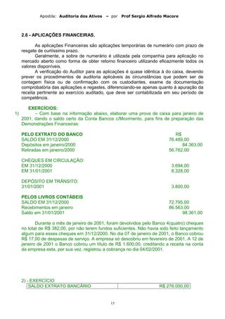 Apostila: Auditoria dos Ativos – por Prof Sergio Alfredo Macore
2.6 - APLICAÇÕES FINANCEIRAS.
As aplicações Financeiras são aplicações temporárias de numerário com prazo de
resgate de curtíssimo prazo.
Geralmente, a sobra de numerário é utilizada pela companhia para aplicação no
mercado aberto como forma de obter retorno financeiro utilizando eficazmente todos os
valores disponíveis.
A verificação do Auditor para as aplicações é quase idêntica à do caixa, devendo
prever os procedimentos de auditoria aplicáveis às circunstâncias que podem ser de
contagem física ou de confirmação com os custodiantes, exame da documentação
comprobatória das aplicações e regastes, diferenciando-se apenas quanto à apuração da
receita pertinente ao exercício auditado, que deve ser contabilizada em seu período de
competência.
EXERCÍCIOS:
1) – Com base na informação abaixo, elaborar uma prova de caixa para janeiro de
2001, dando o saldo certo da Conta Bancos c/Movimento, para fins de preparação das
Demonstrações Financeiras:
PELO EXTRATO DO BANCO R$
SALDO EM 31/12/2000 76.489,00
Depósitos em janeiro/2000 84.363,00
Retiradas em janeiro/2000 56.762,00
CHEQUES EM CIRCULAÇÃO:
EM 31/12/2000 3.694,00
EM 31/01/2001 8.328,00
DEPÓSITO EM TRÃNSITO:
31/01/2001 3.800,00
PELOS LIVROS CONTÁBEIS
SALDO EM 31/12/2000 72.795,00
Recebimentos em janeiro 86.563,00
Saldo em 31/01/2001 98.361,00
Durante o mês de janeiro de 2001, foram devolvidos pelo Banco 4(quatro) cheques
no total de R$ 382,00, por não terem fundos suficientes. Não havia sido feito lançamento
algum para esses cheques em 31/12/2000. No dia 07 de janeiro de 2001, o Banco cobrou
R$ 17,00 de despesas de serviço. A empresa só descobriu em fevereiro de 2001. A 12 de
janeiro de 2001 o Banco cobrou um título de R$ 1.600,00, creditando a receita na conta
da empresa esta, por sua vez, registrou a cobrança no dia 04/02/2001.
2) - EXERCÍCIO
SALDO EXTRATO BANCÁRIO R$ 276.000,00
15
 