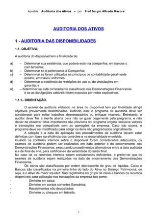Apostila: Auditoria dos Ativos – por Prof Sergio Alfredo Macore
AUDITORIA DOS ATIVOS
1 - AUDITORIA DAS DISPONIBILIDADES
1.1- OBJETIVO.
A auditoria do disponível tem a finalidade de:
a) – Determinar sua existência, que poderá estar na companhia, em bancos o
com terceiros;
b) – Determinar se é pertencente à Companhia;
c) – Determinar se foram utilizados os princípios de contabilidade geralmente
aceitos, em bases uniformes;
d) – Determinar a existência de restrições de uso ou de vinculações em
garantia; e
e) – determinar se está corretamente classificado nas Demonstrações Financeiras
e se as divulgações cabíveis foram expostas por notas explicativas.
1.1.1– ORIENTAÇÃO.
O exame de auditoria efetuado na área do disponível tem por finalidade atingir
objetivos previamente determinados. Definido isso, o programa de auditoria deve ser
considerado para evitar trabalhos desnecessários ou enfoque incorreto. Entretanto, o
auditor deve Ter a mente aberta para não se guiar cegamente pelo programa, e não
deixar de observar fatos importantes não previstos no programa original inclusive valores
e transações ora compatíveis com as operações da empresa. Caso isto ocorra, o
programa deve ser modificado para atingir os itens não programados originalmente.
A seleção e a data de aplicação dos procedimentos de auditoria devem estar
definidas com base na eficiência dos controles e na materialidade envolvida.
Quando os controles internos sobre o disponível forem considerados adequados, os
exames de auditoria podem ser realizados em data anterior à do encerramento das
Demonstrações Financeiras, executando procedimentos alternativos entre a data auditada
e a de final de ano, para certificar-se da veracidade do saldo final.
No caso de os controles internos serem considerados deficientes, é preferível que os
exames de auditoria sejam realizados na data de encerramento das Demonstrações
Financeiras.
Os ativos são classificados por ordem decrescente de grau de liquidez. Caixa e
Bancos são classificados na primeira linha do lado do Ativo no Balanço Patrimonial, ou
seja, é o Ativo de maior liquidez. São registrados no grupo de caixa e bancos os recursos
disponíveis para aplicação nas transações da empresa tais como:
- Dinheiro em caixa;
- Dinheiro em contas correntes Bancárias;
- Recebimentos não depositados;
- Dinheiro ou cheques em trânsito.
2
 