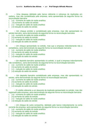 Apostila: Auditoria dos Ativos – por Prof Sergio Alfredo Macore
2) – Uma despesa debitada pelo banco referente à cobrança de duplicatas em
carteira, mas não contabilizada pela empresa, seria apresentada da seguinte forma na
reconciliação bancária:
( ) a) – aumento do saldo do razão analítico
( ) b) aumento do saldo do extrato
( ) c) – redução do saldo do razão analítico
( ) d) redução do saldo do extrato
3) – Um cheque emitido e contabilizado pela empresa, mas não apresentado no
extrato bancário, seria demonstrado da seguinte forma na reconciliação bancária:
( ) a) – aumento do saldo do razão analítico
( ) b) aumento do saldo do extrato
( ) c) – redução do saldo do razão analítico
( ) d) redução do saldo do extrato
4) – Um cheque apresentado no extrato, mas que a empresa indevidamente não o
contabilizou, seria demonstrado da seguinte forma na reconciliação bancária:
( ) a) – aumento do saldo do razão analítico
( ) b) aumento do saldo do extrato
( ) c) – redução do saldo do razão analítico
( ) d) redução do saldo do extrato
5) – Um depósito bancário apresentado no extrato, o qual a empresa indevidamente
não contabilizou, seria demonstrado da seguinte forma na reconciliação bancária:
( ) a) – aumento do saldo do razão analítico
( ) b) aumento do saldo do extrato
( ) c) – redução do saldo do razão analítico
( ) d) redução do saldo do extrato
6) – Um depósito bancário contabilizado pela empresa, mas não apresentado no
extrato, seria demonstrado da seguinte forma na reconciliação bancária:
( ) a) – aumento do saldo do razão analítico
( ) b) aumento do saldo do extrato
( ) c) – redução do saldo do razão analítico
( ) d) redução do saldo do extrato
7) – O crédito referente a um desconto de duplicata apresentado no extrato, mas não
registrado pela empresa, seria demonstrado da seguinte forma na reconciliação bancária:
( ) a) – aumento do saldo do razão analítico
( ) b) aumento do saldo do extrato
( ) c) – redução do saldo do razão analítico
( ) d) redução do saldo do extrato
8) – Um cheque de outra companhia, debitado pelo banco indevidamente na conta
corrente da empresa, seria apresentado da seguinte forma na reconciliação bancária:
( ) a) – aumento do saldo do razão analítico
( ) b) aumento do saldo do extrato
( ) c) – redução do saldo do razão analítico
( ) d) redução do saldo do extrato
20
 