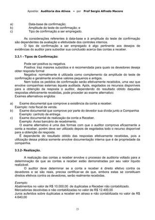 Apostila: Auditoria dos Ativos – por Prof Sergio Alfredo Macore
a) Data-base de confirmação;
b) Amplitude do teste de confirmação; e
c) Tipo de confirmação a ser empregado.
As considerações referentes à data-base e à amplitude do teste de confirmação
são dependentes da avaliação e efetividade dos controles internos.
O tipo de confirmação a ser empregado é algo pertinente aos desejos de
evidências do auditor para subsidiar sua conclusão acerca das contas a receber.
3.3.1 - Tipos de Confirmação:
Pode ser positiva ou negativa.
Positiva: traz maiores subsídios e é recomendada para quais os devedores deseja
obter resposta formal
Negativa: normalmente é utilizada como complemento da amplitude do teste de
confirmação e geralmente envolve valores pequenos e antigos.
Nem todos os pedidos de confirmação serão efetivamente recebidos, uma vez que
envolve companhias externas àquela auditada. Após, esgotados os recursos disponíveis
para a obtenção da resposta o auditor, dependendo do resultado obtido daquelas
respostas efetivamente recebidas, pode proceder ao exame alternativo:
Exames alternativos engloba:
a) Exame documental que comprove a existência da conta a receber.
Exemplo: nota fiscal de venda.
b) Exame documental que comprove por parte do devedor sua dívida junto a Companhia
Exemplo: canhoto de entrega.
c) Exame documental de realização da conta a Receber.
Exemplo: Aviso bancário de recebimento.
O exame alternativo é uma das formas com que o auditor comprova eficazmente a
conta a receber, porém deve ser utilizado depois de esgotados todo o recurso disponível
para a obtenção da resposta.
É dependente do resultado obtido das respostas efetivamente recebidas, pois a
utilização dessa prática somente envolve documentação interna que é de propriedade da
companhia.
3.3.2- Realização.
A realização das contas a receber envolve o processo de auditoria voltado para a
determinação de que as contas a receber estão demonstradas por seu valor líquido
realizável.
O auditor deve determinar se a conta a receber é direito efetivo contra os
devedores e se são reais, precisa certificar-se de que, embora estas se constituam
direitos efetivos contra os devedores, serão realmente recebidas.
Exemplo:
Abatimentos no valor de R$ 10.000,00 de duplicatas a Receber não contabilizado.
Mercadorias devolvidas e não contabilizadas no valor de R$ 12.400,00
Juros auferidos sobre duplicatas a receber em atraso e não contabilizada no valor de R$
4.640,00
23
 