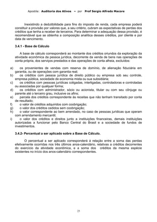 Apostila: Auditoria dos Ativos – por Prof Sergio Alfredo Macore
Inexistindo a dedutibilidade para fins do imposto de renda, cada empresa poderá
constituir a provisão por valores que, a seu critério, cubram as expectativas de perdas dos
créditos que tenha a receber de terceiros. Para determinar a adequação dessa provisão, é
recomendável que se obtenha a composição analítica desses créditos, por cliente e por
data de vencimento.
3.4.1 - Base de Cálculo
A base de cálculo corresponderá ao montante dos créditos oriundos da exploração da
atividade econômica da pessoa jurídica, decorrente da venda de bens nas operações de
conta própria, dos serviços prestados e das operações de conta alheia, excluídos:
a) os provenientes de vendas com reserva de domínio, de alienação fiduciária em
garantia, ou de operações com garantia real;
b) os créditos com pessoa jurídica de direito público ou empresa sob seu controle,
empresa pública, sociedade de economia mista ou sua subsidiária;
c) os créditos com pessoas jurídicas coligadas, interligadas, controladoras e controladas
ou associadas por qualquer forma;
d) os créditos com administrador, sócio ou acionista, titular ou com seu cônjuge ou
parente até o terceiro grau, inclusive os afins;
e) parcela dos créditos correspondente às receitas que não tenham transitado por conta
de resultado;
f) o valor de créditos adquiridos com coobrigação;
g) o valor dos créditos cedidos sem coobrigação;
h) o valor correspondente ao bem arrendado, no caso de pessoas jurídicas que operam
com arrendamento mercantil;
i) o valor dos créditos e direitos junto a instituições financeiras, demais instituições
autorizadas a funcionar pelo Banco Central do Brasil e a sociedade de fundos de
investimentos.
3.4.2- Percentual a ser aplicado sobre a Base de Cálculo.
O percentual a ser aplicado corresponderá á relação entre a soma das perdas
efetivamente ocorridas nos três últimos anos-calendário, relativas a créditos decorrentes
do exercício da atividade econômica, e a soma dos créditos da mesma espécie
existentes no início dos anos-calendário correspondentes.
25
 