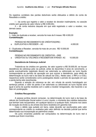Apostila: Auditoria dos Ativos – por Prof Sergio Alfredo Macore
Os registros contábeis das perdas dedutíveis serão efetuados a débito da conta de
Resultado a crédito:
I – da conta que registra o valor a receber do devedor inadimplente, no caso(de
crédito sem garantia de valor inferior a R$ 5.000,00);
II – de conta redutora daquela em que está registrado o valor a receber, nos
demais casos.
Exemplo:
I – Valor da duplicata a receber, vencida há mais de 6 meses: R$ 4.000,00
Contabilização:
PERDAS NO RECEBIMENTO DE CRÉDITOS(DRE)
a DUPLICATAS A RECEBER – AC 4.000,00
II – Duplicatas a Receber, vencida há mais de um ano: R$ 10.000,00
Contabilização:
PERDAS NO RECEBIMENTO DE CRÉDITOS – DRE
a CRÉDITOS OU VALORES A RECEBER EM ATRASO AC 10.000,00
Desistência de Cobrança Judicial
Tratando-se de créditos em garantia, de valor superior a R$ 30.000,00, se houver
desistência da cobrança pela via judicial, antes de decorridos 5 anos do vencimento, a
perda eventualmente registrada deverá ser estornada ou adicionada ao lucro líquido
correspondente ao período de apuração em que ocorrer a desistência, para efeito de
determinação ao lucro real e da base de cálculo da CSLL. Neste caso, o IRPJ e a CSLL
respectivos serão considerados como postergados desde o período de apuração em que
a perda tenha sido reconhecida.
Quando a solução da cobrança se der, em virtude de acordo homologado por
sentença judicial, o valor da perda a ser estornado ou adicionado ao lucro líquido será
igual à soma da quantia recebida com o saldo a receber renegociado, não havendo o se
falar em postergação.
Créditos Recuperados
A pessoa jurídica deverá computar, na determinação do lucro real e da base de
cálculo da Contribuição Social sobre o Lucro Líquido, o montante dos créditos deduzidos
que tenham sido recuperados, em qualquer época e a qualquer título, inclusive nos casos
de novação da dívida ou de arresto dos bens recebidos em garantia real.
Caso o débito seja quitado em bens, estes deverão ser escriturados pelo valor
correspondente ao crédito ou avaliados pelo valor definido na decisão judicial que tenha
determinado sua incorporação ao patrimônio credor.
Os juros vincendos poderão ser computados na determinação do lucro real à
medida que forem incorridos.
29
 