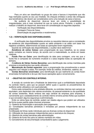 Apostila: Auditoria dos Ativos – por Prof Sergio Alfredo Macore
Para um ativo ser classificado no grupo de caixa e bancos é importante que não
haja restrições quanto ao seu uso imediato. Os cheques emitidos e ainda não entregues
aos beneficiários não devem ser considerados como uma redução de caixa e bancos.
Na auditoria do disponível, deve-se levar em conta a possibilidade de
irregularidades, pois é mais vulnerável do que os outros ativos. Portanto, o auditor, ao
realizar o trabalho do disponível, deve levar em consideração os seguintes aspectos:
- Verificação das Disponibilidades;
- Contagem Física de Caixa;
- Dissimulação de pagamentos e recebimentos.
1.2) – VERIFICAÇÃO DAS DISPONIBILIDADES.
A verificação das disponibilidades envolve os requisitos básicos para a constatação
da existência das disponibilidades quanto ao saldo existente e ao saldo com base nos
registros contábeis, determinando se todas as operações foram registradas.
Quando da verificação das disponibilidades, o auditor deve determinar:
a) Existência de vários Caixas: para programação de seus trabalhos, se os caixas
serão contados ao mesmo tempo, de acordo com a materialidade, ou ainda em bases
rotativas.
b) Fundo Fixo ou Caixa: para identificação da data para contagem, uma vez que o
fundo fixo é composto de numerário imutável e o caixa engloba todas as operações de
dinheiro.
c) Existência de Várias Contas Bancárias: para identificação das contas mantidas pela
empresa e procedimentos que serão utilizados.
d) Manutenção de Contas especiais: para a programação dos procedimentos a serem
seguidos com relação a estas. Por exemplo: limite de créditos, dividendos, salários, etc.
e) Contas Bancárias encerradas: para identificação de que realmente as contas foram
encerradas formalmente e de que não houve operações após o encerramento.
1.3 - OBJETIVO DO CONTROLE INTERNO.
A revisão do controle tem a finalidade de determinar qual a confiabilidade depositada
no controle interno, para que se possam definir quais e quando os procedimentos de
auditoria serão utilizados e em qual extensão.
Como cada companhia é uma entidade diferente, os controles internos nem sempre se
equivalem, pois dependem dos valores envolvidos, do pessoal existente ou da quantidade
de contas existentes. Muito embora isto seja variável de empresa para empresa, é
conveniente que o estabelecimento do controle interno envolva pontos fortes que auxiliem
e que concedam alguma segurança à administração.
Entre os vários tipos de controle, podem ser citados alguns que podem ser utilizados
de forma quase padrão pelas diversas empresas:
1)– Sistema de Autorização e aprovação para pagamento;
2)– Conciliações bancárias periódicas e revisadas por pessoa independente da sua
preparação;
3)-Utilização de fichas razão individuais para as diversas contas do disponível;
4)– Utilização de duas pessoas independentes para a assinatura de cheques;
5)– Abertura de contas bancárias pela administração;
6)– Sistema de fundo fixo para os valores mantidos em mãos;
7)- Cancelamento de documentação comprobatória após o pagamento.
3
 