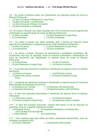 Apostila: Auditoria dos Ativos – por Prof Sergio Alfredo Macore
2.3 – As contas a Receber podem ser classificadas nos seguintes grupos de conta do
Balanço Patrimonial:
( ) a) Ativo Circulante e Realizável a Longo Prazo.
( ) b) Ativo Circulante e Investimentos
( ) c) Ativo Circulante e Passivo Circulante
( ) d) Ativo Circulante e Imobilizado.
2.4- As contas a Receber que serão recebidas até o fim do exercício social seguinte são
classificadas no seguinte grupo de contas do Balanço Patrimonial.
( ) a) Ativo circulante ( ) b) Ativo Realizável a Longo Prazo
( )c) Investimentos ( ) d) Ativo imobilizado
2.5 – As contas a receber que serão recebidas após o término do exercício social
seguinte são classificadas no seguinte grupo de contas do Balanço Patrimonial:
( ) a) Ativo Circulante ( ) b) Ativo Realizável a Longo Prazo
( ) c) Investimentos ( ) d) Ativo Imobilizado
2.6 – As contas a receber, derivadas de empréstimos a sociedades controladas, não
constituindo esse tipo de operação social da empresa controladora, independente do
prazo de vencimento, são classificadas no seguinte grupo de contas do Balanço
Patrimonial:
( ) a) Investimentos ( ) b) Ativo Circulante
( ) c) Ativo Realizável a Longo Prazo ( ) d) Passivo Circulante
2.7 – A provisão para devedores duvidosos é classificada da seguinte forma no balanço
patrimonial:
( ) a) Passivo circulante ( ) b) Patrimônio Líquido
( ) c) Deduzindo contas a receber ( ) d) Passivo Exigível a Longo
Prazo
2.8 – a despesas de devedores duvidosos é classificada no seguinte grupo de contas da
Demonstração do Resultado do Exercício:
( ) a) Despesas com Vendas ( ) b) Despesas não operacionais
( ) c) despesas financeiras ( ) d) despesas gerais e administrativas
2.9 – O valor das duplicatas descontadas é classificado da seguinte forma no Balanço
Patrimonial:
( ) a ) Patrimônio Líquido ( ) b) Passivo Circulante
( ) c) Passivo Exígivel a longo Prazo ( ) d) deduzindo contas a receber
2.10 – O valor dos encargos financeiros, cobrado pelo banco no ato do desconto da
duplicatas, deve ter o seguinte tratamento contábil:
( ) a) Despesa do ano ( ) b) despesas antecipada e amortizada pelo
prazo de desconto da duplicata
( ) c) Ativo Diferido ( )d) Investimentos
2.11 – Uma duplicata paga pelo cliente ao banco, descontada anteriormente, deve ser
creditada na seguinte conta:
( ) a) Contas a Receber ( ) b) Duplicatas Descontadas
32
 