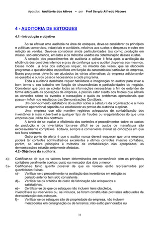 Apostila: Auditoria dos Ativos – por Prof Sergio Alfredo Macore
4 - AUDITORIA DE ESTOQUES
4.1 - Introdução e objetivo
Ao se efetuar uma auditoria na área de estoques, deve-se considerar os princípios
e políticas comerciais, industriais e contábeis, relativos aos custos e despesas e estes em
relação às vendas. Deve-se considerar ainda particularidades tais como; produção em
massa, sob encomenda, em lotes e os métodos usados na determinação desses custos.
A seleção dos procedimentos de auditoria a aplicar é feita após a avaliação da
eficiência dos controles internos e grau de confiança que o auditor dispensa aos mesmos.
Desse modo , a área dos estoques requer, na maioria das vezes, que se elaborem
programas e questionários específicos em função da característica particular da empresa,
Esses programas deverão ser ajustados às várias alternativas da empresa adicionando-
se quesitos e outros passos necessários a cada programa.
Toda a auditoria detalhada requer habilidade e imaginação do auditor para levar a
bom termo o seu trabalho em função de circunstâncias e particularidades do negócio.
Considerar que para se coletar todas as informações necessárias a fim de entender de
forma adequada as operações da empresa, é preciso estar atento aos fatores que afetam
os controles sobre os eventos e transações e quais os problemas operacionais que
possam influir nos resultados das Demonstrações Contábeis.
Um conhecimento satisfatório do auditor sobre a estrutura da organização e o meio
ambiente operacional capacita-o a estabelecer as provas de auditoria a aplicar.
Uma empresa que não mantém registros adequados de contabilização dos
inventários é mais vulnerável a qualquer tipo de fraudes ou irregularidades do que uma
empresa que utiliza tais controles.
A tarefa de se avaliar a eficiência dos controles e procedimentos sobre os custos
de produção e os inventários torna-se difícil se os custos de manufatura são
excessivamente complexos. Todavia, sempre é conveniente avaliar as condições em que
tais fatos ocorrem.
Outro ponto de alerta é que o auditor nunca deverá esquecer que uma empresa
poderá ter controles administrativos excelentes e ótimos controles internos contábeis,
porém, se utiliza princípios e métodos de contabilização não apropriados, as
demonstrações estarão seriamente afetadas.
4.2- Objetivos da auditoria:
a)– Certificar-se de que os valores foram determinados em consonância com os princípios
contábeis geralmente aceitos: custo ou mercador dos dois o menor.
b)– Certificar-se tanto quanto possível de que os valores estão representados por
quantidades físicas.
c)– Verificar se o procedimento na avaliação dos inventários em relação ao
período anterior tem sido consistente.
d)– Verificar se os critérios de custo de fabricação são adequados e
satisfatórios.
e)– Certificar-se de que os estoques não incluem itens obsoletos,
invendáveis ou inservíveis ou, se inclusos, se foram constituídas provisões adequadas de
desvalorização dos estoques.
f)– Verificar se os estoques são de propriedade da empresa, não incluem
mercadorias em consignação ou de terceiros; não estão penhorados ou
34
 
