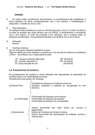 Apostila: Auditoria dos Ativos – por Prof Sergio Alfredo Macore
OPINIÃO:
1) Os saldos estão corretamente demonstrados; os procedimentos são satisfatórios e
foram aplicados de forma consistentemente com o ano anterior; a contabilização é
adequada e o estado dos livros, bom.
2) Nota Explicativa:
Os estoques estão avaliados ao custo ou mercado dos dois o menor. O critério de baixa é
na base do primeiro que entra primeiro que sai (PEPS). O procedimento é consistente
com o ano anterior. O custo da produção é por absorção, isto é, engloba todas as
despesas de fabricação. O procedimento também é consistente com o ano anterior.
3) Flutuação:
Normal.
4) Controles Internos:
De um modo geral, bastante satisfatório na área.
Algumas diferenças entre registros e controles por nós não são de natureza considerável
e foram comentadas com o responsável da área.
C5 estoques produtos fabricados DIF. 66.830,00
C6 produtos adquiridos 3o
DIF. 49.159,00
C9 custo produção do ano (39.000,00)
4.4- Procedimentos de Auditoria:
Os procedimentos de auditoria a serem utilizados são dependentes da efetividade do
controle interno e de materialidade envolvida.
Procedimentos que podem ser utilizados:
Contagem de estoques de matérias primas em
a) Exame Físico processo, acabados e materiais em consignação ou com
terceiros.
Confirmação de Estoques com terceiros;
b) Confirmação Confirmação de estoques de terceiros;.
Confirmação de estoques em Consignação
Exame documental das notas fiscais por compra e
pagamentos;
c) Documentos Exame de Contratos de Compra e Venda;
Exame documental das apropriações de matérias- primas e
mão-de-obra.
36
 