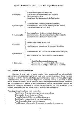 Apostila: Auditoria dos Ativos – por Prof Sergio Alfredo Macore
Exame da contagem dos Estoques;
d) Cálculos Exame das quantidades pelo preço unitário;
Cálculos dos impostos;
Apropriação dos gastos gerais de Fabricação.
Exame da conta razão de produtos Acabados;
e)Escrituração Exame da conta de razão de importações em trânsito;
Exame das ordens de fabricação.
Exame detalhado da documentação de compra;
f) investigação Exame minucioso das ordens de fabricação em aberto.
Exame minucioso do registro permanente.
Variação dos saldos de estoque;
g)inquérito
Inquéritos sobre a existência de produtos obsoletos.
Relacionamento das vendas com as baixas de estoques;
h) Correlação
Relacionamento das compras com os fornecedores.
Classificação adequada das contas;
i) Observação Observação dos princípios de Contabilidade;
Observação de estoques morosos ou obsoletos.
4.5- Compras: Roteiro e Controle
Comprar é uma arte e saber manter bem abastecidoS os almoxarifados
representam dois aspectos importantes para uma boa administração. Dessa maneira,
quando os controles internos são fracos ou inexistentes na área de compra, dão margem
à ocorrência de fraudes com muita freqüência. A área de compra a exemplo de caixa,
requer maiores cuidados, pois é notória a prática de compradores receberem comissões
por fora (beneficiando apenas os seus interesses e não os da empresa). Leva-se em
conta que, nestas circunstâncias, o profissional envolvido em tais práticas tomará todo o
cuidado necessário para não deixar o menor vestígio da irregularidade.
Tipos de práticas irregulares mais freqüentes:
- Recebimento de presentes por parte dos compradores;
- O fornecedor dá um desconto por fora;
- Preços fictícios incluídos nos pedidos de compra;
- Substituições na qualidade da mercadoria pedida;
- Falta de cotações de preços nos arquivos;
- Freqüência de volume maior de compras com certos fornecedores;
37
 