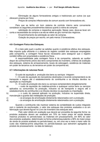 Apostila: Auditoria dos Ativos – por Prof Sergio Alfredo Macore
- Eliminação de alguns fornecedores antigos e tradicionais por outros (os que
oferecem propina por fora);
- Preços de compras inflacionados de comum acordo com fornecedores etc.
Para que se tenha um bom sistema de controle interno seria conveniente
considerar os seguintes procedimentos básicos quanto à rotina de compras:
- solicitação de compras e respectiva aprovação. Nesse caso, deve-se levar em
conta a necessidade da compra e se ela se refere ao giro normal dos negócios.
- Encaminhamento da solicitação ao setor de compras.
- Cotação de preços por escrito, em pelo menos 3 fornecedores.
4.6- Contagem Física dos Estoques.
É o meio pelo qual o auditor se satisfaz quanto à existência efetiva dos estoques.
Não importa quão eficiente é o sistema do registro contábil dos estoques empregados
pela companhia, a contagem física faz-se necessária para assegurar que o registro
contábil reflita com propriedade a existência física.
A responsabilidade pela contagem física é da companhia, cabendo ao auditor
dispor de conhecimento prévio dos itens componentes do inventário, critérios de avaliação
dos estoques, sistema de armazenamento, locais de estocagem, existência de materiais
em poder de terceiros ou de terceiros em poder da companhia etc.
4.7- Informações de natureza fiscal.
O custo de aquisição e produção dos bens ou serviços integram:
I – O custo de aquisição de mercadorias destinadas à revenda compreenderá os de
transporte e seguro até o estabelecimento do contribuinte e os tributos devidos na
aquisição ou importação.
II – O custo de produção dos bens ou serviços compreenderá obrigatoriamente:
a) – custo de aquisição de matérias-primas e quaisquer outros bens ou serviços
aplicados ou consumidos na produção, inclusive os de transporte e seguro até o
estabelecimento do contribuinte e os tributos devidos na aquisição ou importação;
b) – o custo do pessoal aplicado na produção, inclusive na supervisão direta,
manutenção e guarda das instalações de produção;
c) – os encargos de amortização diretamente relacionados com a produção;
d) – os encargos de amortização diretamente relacionados com a produção;
Quando o contribuinte não mantiver sistema de contabilidade de custos integrado
com o restante da escrituração, o valor dos estoques dos produtos acabados e os em
fabricação que deverá figurar no Livro de Inventário dos estoques será:
- Pelo valor obtido em avaliação que deverá ser procedida da seguinte forma: os
produtos acabados devem ser avaliados em 70% do maior preço de venda desses
mesmos produtos no período-base; os materiais em processamento, em 80% do valor
dos produtos acabados, determinado na forma anterior(equivalente a 56% do maior preço
de venda do produto acabado no período-base), ou, em uma vez e meia o maior valor do
custo das matérias-prima adquiridas no período-base(as que estiverem agregadas ao
produto de processamento na data do balanço).
38
 