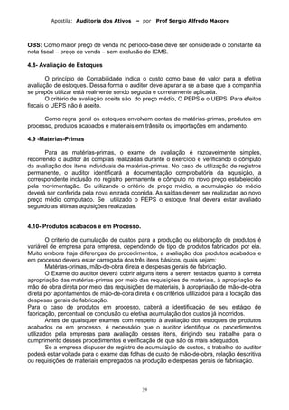 Apostila: Auditoria dos Ativos – por Prof Sergio Alfredo Macore
OBS: Como maior preço de venda no período-base deve ser considerado o constante da
nota fiscal – preço de venda – sem exclusão do ICMS.
4.8- Avaliação de Estoques
O princípio de Contabilidade indica o custo como base de valor para a efetiva
avaliação de estoques. Dessa forma o auditor deve apurar a se a base que a companhia
se propôs utilizar está realmente sendo seguida e corretamente aplicada.
O critério de avaliação aceita são do preço médio, O PEPS e o UEPS. Para efeitos
fiscais o UEPS não é aceito.
Como regra geral os estoques envolvem contas de matérias-primas, produtos em
processo, produtos acabados e materiais em trânsito ou importações em andamento.
4.9 -Matérias-Primas
Para as matérias-primas, o exame de avaliação é razoavelmente simples,
recorrendo o auditor às compras realizadas durante o exercício e verificando o cômputo
da avaliação dos itens individuais de matérias-primas. No caso de utilização de registros
permanente, o auditor identificará a documentação comprobatória da aquisição, a
correspondente inclusão no registro permanente e cômputo no novo preço estabelecido
pela movimentação. Se utilizando o critério de preço médio, a acumulação do médio
deverá ser conferida pela nova entrada ocorrida. As saídas devem ser realizadas ao novo
preço médio computado. Se utilizado o PEPS o estoque final deverá estar avaliado
segundo as últimas aquisições realizadas.
4.10- Produtos acabados e em Processo.
O critério de cumulação de custos para a produção ou elaboração de produtos é
variável de empresa para empresa, dependendo do tipo de produtos fabricados por ela.
Muito embora haja diferenças de procedimentos, a avaliação dos produtos acabados e
em processo deverá estar carregada dos três itens básicos, quais sejam:
Matérias-primas, mão-de-obra direta e despesas gerais de fabricação.
O Exame do auditor deverá cobrir alguns itens a serem testados quanto à correta
apropriação das matérias-primas por meio das requisições de materiais, à apropriação de
mão de obra direta por meio das requisições de materiais, à apropriação de mão-de-obra
direta por apontamentos de mão-de-obra direta e os critérios utilizados para a locação das
despesas gerais de fabricação.
Para o caso de produtos em processo, caberá a identificação de seu estágio de
fabricação, percentual de conclusão ou efetiva acumulação dos custos já incorridos.
Antes de quaisquer exames com respeito à avaliação dos estoques de produtos
acabados ou em processo, é necessário que o auditor identifique os procedimentos
utilizados pela empresas para avaliação desses itens, dirigindo seu trabalho para o
cumprimento desses procedimentos e verificação de que são os mais adequados.
Se a empresa dispuser de registro de acumulação de custos, o trabalho do auditor
poderá estar voltado para o exame das folhas de custo de mão-de-obra, relação descritiva
ou requisições de materiais empregados na produção e despesas gerais de fabricação.
39
 