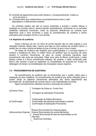 Apostila: Auditoria dos Ativos – por Prof Sergio Alfredo Macore
8)- Controle de pagamentos para evitar atrasos e, consequentemente, multas ou
juros de mora; e
9)– Controle Diário dos recebimentos e acompanhamento entre o valor
depositado e o efetivamente recebido.
Os controles citados não são os únicos existentes e quando o auditor efetuar a
avaliação do controle interno, deverá atender especialmente, verificando se os controles
existentes realmente funcionam, medir as possíveis deficiências de controle para
determinar qual o risco envolvido e quais os procedimentos de auditoria a serem
praticados para conseguir formar a sua opinião.
1.4- Aspectos da auditoria.
Caixa e Bancos por ser um Ativo de pronta liquidez são os mais sujeitos a uma
utilização indevida. Nessa área, mesmo que haja um bom sistema de controle interno, o
auditor faz um maior volume de testes do que o normal, já que o risco é maior.
Os testes de Auditoria são dirigidos para superavaliação e o principal objetivo é
verificar a existência do Ativo. A melhor forma de certificar que os recursos de caixa
existem é contá-los fisicamente. Já para as contas correntes bancárias esse
procedimento não pode ser executado. Obter uma carta do Banco confirmando o saldo
dessas contas é a forma normalmente utilizada. No entanto, o saldo confirmado pelo
banco nem sempre é igual ao registrado na contabilidade da empresa em função da
defasagem de tempo na contabilização das transações nesses registros.
1.5 – PROCEDIMENTOS DE AUDITORIA.
Os procedimentos de auditoria são as ferramentas que o auditor utiliza para a
realização de seus trabalhos. Os procedimentos de auditoria que serão utilizados para o
auditor atingir os objetivos previamente delineados são vários dependendo das
circunstâncias, da efetividade de controle interno e da materialidade envolvida.
Alguns procedimentos utilizados durante a execução da auditoria:
Contagem de Caixa ou Fundo Fixo;
a) Exame Físico
Contagem de aplicações Financeiras.
Confirmação de Saldos Bancários;
b) Confirmação Confirmação das pessoas autorizadas a assinar;
Confirmação de Aplicações Financeiras.
Exame Documental dos cheques pagos;
c)Documentos Originais Exame Documentais dos avisos Bancários;
Exame Documental de Atas de Assembléias ou de
Reunião;
Exame de Contratos.
4
 