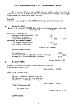 Apostila: Auditoria dos Ativos – por Prof Sergio Alfredo Macore
Se a empresa utilizar o custo padrão, cabe ao auditor analisar as contas de
variação, uma vez que os saldos elevados de variação indicam incorreções na utilização
dos padrões ou falta de alocação correta de custos.
Exemplo:
Admitindo-se que a empresa utiliza o PEPS(primeiro que entra primeiro que sai).
a) MATÉRIA-PRIMA
Compra de 3 unidades a R$ 10,00. Duas unidades são requisitadas para fabricação.
Estoque Final: 1 X 10,00
PRODUTOS EM PROCESSO
Matéria-prima(2 unidades a R$ 10,00) 20,00
Mais: Mão-de-obra direta 10,00
Custo Indireto de Fabricação 4,00 34,00
O relatório de produção informa:
Uma unidade acabada – custo 20,00
Uma unidade em Processo 14,00
Estoque Final 1 X14,00
PRODUTOS ACABADOS
1 unidade acabada 20,00
mais: margem de lucro, impostos e custos de distribuição 10,00
maior preço de venda dos produtos existentes 30,00
Estoque final 1 X 20,00
b) MATÉRIA-PRIMA
Estoque: 1 unidade(utilizando-se o PEPS, permanece o preço das
unidades das últimas compras)
Estoque Final: 1 X 10,00
PRODUTOS EM PROCESSO
Estoque: 1 unidade/ A avaliação deverá ser:
1,5 vezes o maior custo das matérias-primas
adquiridas no período-base, no caso 10,00.
Estoque Final: 1 X 16,80
PRODUTOS ACABADOS
70% de R$ 30,00
Estoque Final: 1 X 21,00
COMPARAÇÃO:
40
 