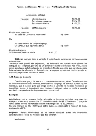 Apostila: Auditoria dos Ativos – por Prof Sergio Alfredo Macore
Avaliação de Estoque
Hipótese: a) matéria-prima R$ 10,00
Produtos em processo R$ 14,00
Produtos Acabados R$ 20,00
Hipótese: b) Matéria-prima R$ 10,00
Produtos em processo
Na base de 1,5 vezes o valor da MP R$ 15,00
Ou
Na base de 80% de 70%(maior preço
De venda, o que equivale a 56%) R$ 16,80
Produtos Acabados
70% do maior preço de venda R$ 21,00
OBS: No exemplo dado a variação é insignificante tomando-se por base apenas
uma unidade.
Todavia,o valor poderá ser expressivo, se considerar um volume muito grande de
estoques e a empresa, por falta de um sistema de custo não interado nos livros, acaba
sendo penalizada pela fiscalização do Imposto de Renda que exige que a avaliação seja
feita na base da referência b. Dessa forma, a empresa apresentará um lucro maior e,
como tal, pagará mais imposto de renda.
4.11- Preço de Mercado
Considera-se preço de mercado o preço corrente de reposição. Quando se tratar
de mercadoria destinada à revenda, entender-se-á por preço de mercado o preço líquido
realizável, que é o preço pelo qual artigo idêntico é vendido no mercado respectivo, já
deduzidas, porém, a importância dos impostos incidentes sobre a venda e parcela
razoável correspondente às despesas e lucro operacional.
Exemplo:
Admitindo-se que a empresa tenha adquirido de terceiros produtos para revenda.
Comprou e tem ainda em estoque 50 unidades à razão de R$ 200,00 cada. O preço de
venda desse produto no mercado na data do balanço é de R$ 320,00 cada.
Há uma margem de R$ 120,00 para cobrir custos de distribuição e margem de lucro,
equivalente a 60%.
Pergunta: haverá necessidade de se efetuar qualquer ajuste nos inventários
considerando-se custo ,ou mercado dos dois o menor:
Verificando:
41
 