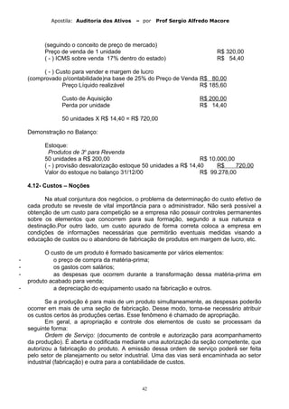 Apostila: Auditoria dos Ativos – por Prof Sergio Alfredo Macore
(seguindo o conceito de preço de mercado)
Preço de venda de 1 unidade R$ 320,00
( - ) ICMS sobre venda 17% dentro do estado) R$ 54,40
( - ) Custo para vender e margem de lucro
(comprovado p/contabilidade)na base de 25% do Preço de Venda R$ 80,00
Preço Líquido realizável R$ 185,60
Custo de Aquisição R$ 200,00
Perda por unidade R$ 14,40
50 unidades X R$ 14,40 = R$ 720,00
Demonstração no Balanço:
Estoque:
Produtos de 3o
para Revenda
50 unidades a R$ 200,00 R$ 10.000,00
( - ) provisão desvalorização estoque 50 unidades a R$ 14,40 R$ 720,00
Valor do estoque no balanço 31/12/00 R$ 99.278,00
4.12- Custos – Noções
Na atual conjuntura dos negócios, o problema da determinação do custo efetivo de
cada produto se reveste de vital importância para o administrador. Não será possível a
obtenção de um custo para competição se a empresa não possuir controles permanentes
sobre os elementos que concorrem para sua formação, segundo a sua natureza e
destinação.Por outro lado, um custo apurado de forma correta coloca a empresa em
condições de informações necessárias que permitirão eventuais medidas visando a
educação de custos ou o abandono de fabricação de produtos em margem de lucro, etc.
O custo de um produto é formado basicamente por vários elementos:
- o preço de compra da matéria-prima;
- os gastos com salários;
- as despesas que ocorrem durante a transformação dessa matéria-prima em
produto acabado para venda;
- a depreciação do equipamento usado na fabricação e outros.
Se a produção é para mais de um produto simultaneamente, as despesas poderão
ocorrer em mais de uma seção de fabricação. Desse modo, torna-se necessário atribuir
os custos certos às produções certas. Esse fenômeno é chamado de apropriação.
Em geral, a apropriação e controle dos elementos de custo se processam da
seguinte forma:
Ordem de Serviço: (documento de controle e autorização para acompanhamento
da produção). É aberta e codificada mediante uma autorização da seção competente, que
autorizou a fabricação do produto. A emissão dessa ordem de serviço poderá ser feita
pelo setor de planejamento ou setor industrial. Uma das vias será encaminhada ao setor
industrial (fabricação) e outra para a contabilidade de custos.
42
 
