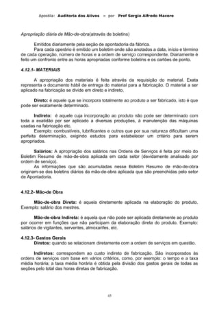Apostila: Auditoria dos Ativos – por Prof Sergio Alfredo Macore
Apropriação diária de Mão-de-obra(através de boletins)
Emitidos diariamente pela seção de apontadoria da fábrica.
Para cada operário é emitido um boletim onde são anotados a data, início e término
de cada operação, número de horas e a ordem de serviço correspondente. Diariamente é
feito um confronto entre as horas apropriadas conforme boletins e os cartões de ponto.
4.12.1- MATERIAIS
A apropriação dos materiais é feita através da requisição do material. Exata
representa o documento hábil de entrega do material para a fabricação. O material a ser
aplicado na fabricação se divide em direto e indireto.
Direto: é aquele que se incorpora totalmente ao produto a ser fabricado, isto é que
pode ser exatamente determinado.
Indireto: é aquele cuja incorporação ao produto não pode ser determinado com
toda a exatidão por ser aplicado a diversas produções, á manutenção das máquinas
usadas na fabricação etc.
Exemplo: combustíveis, lubrificantes e outros que por sua natureza dificultam uma
perfeita determinação, exigindo estudos para estabelecer um critério para serem
apropriados.
Salários: A apropriação dos salários nas Ordens de Serviços é feita por meio do
Boletim Resumo de mão-de-obra aplicada em cada setor (devidamente analisado por
ordem de serviço).
As informações que são acumuladas nesse Boletim Resumo de mão-de-obra
originam-se dos boletins diários da mão-de-obra aplicada que são preenchidas pelo setor
de Apontadoria.
4.12.2- Mão-de Obra
Mão-de-obra Direta: é aquela diretamente aplicada na elaboração do produto.
Exemplo: salário dos mestres.
Mão-de-obra Indireta: é aquela que não pode ser aplicada diretamente ao produto
por ocorrer em funções que não participam da elaboração direta do produto. Exemplo:
salários de vigilantes, serventes, almoxarifes, etc.
4.12.3- Gastos Gerais
Diretos: quando se relacionam diretamente com a ordem de serviços em questão.
Indiretos: correspondem ao custo indireto de fabricação. São incorporados às
ordens de serviços com base em vários critérios, como, por exemplo: o tempo e a taxa
média horária; a taxa média horária é obtida pela divisão dos gastos gerais de todas as
seções pelo total das horas diretas de fabricação.
43
 