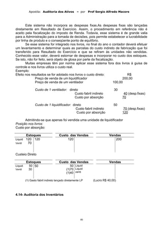Apostila: Auditoria dos Ativos – por Prof Sergio Alfredo Macore
Este sistema não incorpora as despesas fixas.As despesas fixas são lançadas
diretamente em Resultado de Exercício. Assim, o procedimento em referência não é
aceito pela fiscalização do imposto de Renda. Todavia, esse sistema é de grande valia
para a Administração para a tomada de decisões, pois permite estabelecer a lucrabilidade
por linha de produto e o conseqüente ponto de equilíbrio.
Se esse sistema for integrado nos livros, no final do ano o contador deverá efetuar
um levantamento e determinar quais as parcelas do custo indireto de fabricação que foi
transferido para Resultado do Exercício e que se refiram às unidades não vendidas.
Conhecido esse valor, deverá estornar de despesas e incorporar no custo dos estoques.
Se isto, não for feito, será objeto de glosa por parte da fiscalização.
Muitas empresas têm por norma aplicar esse sistema fora dos livros à guisa de
controle e nos livros utiliza o custo real.
Exemplo:
Efeito nos resultados se for adotado nos livros o custo direto: R$
Preço de venda de um liquidificador 200,00
Preço de venda de um ventilador 100,00
Custo de 1 ventilador: direto 30
Custo fabril indireto 40 (desp.fixas)
Custo por absorção 70
Custo de 1 liquidificador: direto 50
Custo fabril indireto 70 (desp.fixas)
Custo por absorção 120
Admitindo-se que apenas foi vendida uma unidade de liquidificador
Posição nos livros:
Custo por absorção:
Estoques Custo das Vendas Vendas
Liquid 120
Ventil 70
120 120 200
Custeio Direto
Estoques Custo das Vendas Vendas
Liquid 50
Ventil 30
50 50
(1)70
(1)40
Liquid
Liquid
venti
(1) Gasto fabril indireto lançado diretamente LP (Lucro R$ 40,00)
4.14- Auditoria dos Inventários
46
 