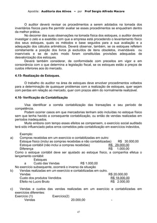 Apostila: Auditoria dos Ativos – por Prof Sergio Alfredo Macore
O auditor deverá revisar os procedimentos a serem adotados na tomada dos
inventários físicos para lhe permitir avaliar se esses procedimentos se enquadram dentro
da melhor prática.
No decorrer das suas observações na tomada física dos estoques, o auditor deverá
investigar o zelo e a exatidão com que a empresa está procedendo o levantamento físico
dos seus estoques, quais os métodos e base seguidos para a sua avaliação e a
adequação dos cálculos aritméticos. Deverá observar, também, se os estoques refletem
corretamente a posição dos livros já excluídos de itens obsoletos, invendáveis ou
inservíveis e se de outro modo foram constituídas provisões adequadas de
desvalorização dos estoques.
Deverá também considerar, de conformidade com preceitos em vigor e em
consonância com o que determina a legislação fiscal, se os estoques estão a preços de
custos inferiores aos do mercado.
4.15- Realização de Estoques.
O trabalho do auditor na área de estoques deve envolver procedimentos voltados
para a determinação de quaisquer problemas com a realização de estoques, quer sejam
com perdas em relação ao mercado, quer com prazos além do normalmente realizável.
4.16- Verificação da Contabilização
Visa identificar a correta contabilização das transações e seu período de
competência.
Podem ocorrer casos em que mercadorias tenham sido incluídas no estoque físico
sem que tenha havido a consequente contabilização, ou então de vendas realizadas em
períodos inadequados.
Muito embora com tempo esses efeitos se compensem, o exercício social auditado
terá sido influenciado pelos erros cometidos pela contabilização em exercícios indevidos,
Exemplo:
a) Compras recebidas em um exercício e contabilizadas em outro:
Estoque físico (inclui as compras recebidas e não contabilizadas) R$ 30.000,00
Estoque contábil (não inclui a compras recebidas) R$ 29.000,00
Diferença R$ 1.000,00
Como o estoque contábil deve ser ajustado ao estoque físico, a companhia efetua o
lançamento contábil:
Estoques
a Custo das Vendas R$ 1.000,00
No exercício subsequente, ocorrerá o inverso da situação
b) Vendas realizadas em um exercício e contabilizadas em outro.
Vendas R$ 20.000,00
Custo dos produtos Vendidos R$ 18.000,00
Efeito no Lucro Bruto R$ 2.000,00
c) Vendas e custos das vendas realizadas em um exercício e contabilizadas em
exercícios diferentes:
Exercício (1) Exercício(2)
Vendas 20.000,00 -
47
 