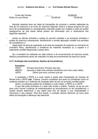 Apostila: Auditoria dos Ativos – por Prof Sergio Alfredo Macore
Custo das Vendas -- . 18.000,00
Efeito no Lucro Bruto 20.000,00 18.000,00
Atenção especial deve ser dada às transações de compras e vendas realizadas ao
final de um exercício e ao início do exercício seguinte. Essa é a época propícia em que
erros de contabilização ou considerações indevidas podem ser notadas e cabe ao auditor
assegurar-se de que essas falhas podem ser eliminadas com a observância dos
seguintes aspectos:
- anotar as últimas entradas e saídas do período auditado e as primeiras entradas e
saídas do exercício subsequente, identificando a correta aplicação contábil nos períodos
de competência; e
- observação da área de expedição e da área da recepção de materiais no momento do
inventário físico, identificando a existência de materiais recebidos ou a expedir e o
tratamento contábil dispensado a esses itens.
Se o inventário for realizado em data anterior à do encerramento do exercício social,
idêntico procedimento dever ser realizado na data de encerramento do exercício social.
4.17- Avaliação dos Inventários: Quebra de Consistência
Exemplos:
PEPS: Primeiro Que Entra, Primeiro Que Sai;
MÉDIO: Apurado a cada nova entrada resultando num novo custo médio;
UEPS: Último que entra, primeiro que sai.
A avaliação a PEPS e a custo médio é aceita pela Fiscalização do Imposto de
Renda mas o UEPS não. Todavia, convém considerar que tanto os contadores como os
auditores aceitam os 3 sistemas de avaliação além de ser um princípio contábil aceito.
Assim, os estoques podem ser avaliados a custo médio, a PEPS ou a UEPS.
O que não pode acontecer é a cada mês mudar o critério. Todavia, se de um ano
para outro houver mudança de sistema(quebra de procedimento ou de consistência), o
auditor deverá determinar o seu efeito para fins de decidir a sua materialidade e
mencionar o seu parecer. Para fins fiscais, o contador deverá adicionar ao lucro para
efeito de tributação a diferença não dedutível.
48
 