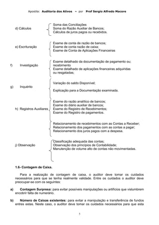Apostila: Auditoria dos Ativos – por Prof Sergio Alfredo Macore
Soma das Conciliações
d) Cálculos Soma do Razão Auxiliar de Bancos;
Cálculos de juros pagos ou recebidos.
Exame de conta de razão de bancos;
e) Escrituração Exame de conta razão de caixa;
Exame de Conta de Aplicações Financeiras
Exame detalhado da documentação de pagamento ou;
f) Investigação recebimento
Exame detalhado de aplicações financeiras adquiridas
ou resgatadas;
Variação do saldo Disponível;
g) Inquérito
Explicação para a Documentação examinada.
Exame do razão analítico de bancos;
Exame do diário auxiliar de bancos;
h) Registros Auxiliares Exame do Registro de Recebimentos;
Exame do Registro de pagamentos.
Relacionamento de recebimentos com as Contas a Receber;
Relacionamento dos pagamentos com as contas a pagar;
Relacionamento dos juros pagos com a despesa.
Classificação adequada das contas;
j) Observação Observação dos princípios de Contabilidade;
Manutenção de volume alto de contas não movimentadas.
1.6- Contagem de Caixa.
Para a realização de contagem de caixa, o auditor deve tomar os cuidados
necessários para que se tenha realmente validade. Entre os cuidados o auditor deve
preocupar-se com os seguintes:
a) Contagem Surpresa: para evitar possíveis manipulações ou artifícios que vislumbrem
encobrir falta de numerário.
b) Número de Caixas existentes: para evitar a manipulação e transferência de fundos
entres estas. Neste caso, o auditor deve tomar os cuidados necessários para que esta
5
 