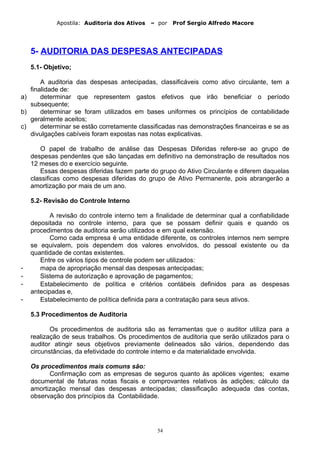 Apostila: Auditoria dos Ativos – por Prof Sergio Alfredo Macore
5- AUDITORIA DAS DESPESAS ANTECIPADAS
5.1- Objetivo;
A auditoria das despesas antecipadas, classificáveis como ativo circulante, tem a
finalidade de:
a) determinar que representem gastos efetivos que irão beneficiar o período
subsequente;
b) determinar se foram utilizados em bases uniformes os princípios de contabilidade
geralmente aceitos;
c) determinar se estão corretamente classificadas nas demonstrações financeiras e se as
divulgações cabíveis foram expostas nas notas explicativas.
O papel de trabalho de análise das Despesas Diferidas refere-se ao grupo de
despesas pendentes que são lançadas em definitivo na demonstração de resultados nos
12 meses do e exercício seguinte.
Essas despesas diferidas fazem parte do grupo do Ativo Circulante e diferem daquelas
classificas como despesas diferidas do grupo de Ativo Permanente, pois abrangerão a
amortização por mais de um ano.
5.2- Revisão do Controle Interno
A revisão do controle interno tem a finalidade de determinar qual a confiabilidade
depositada no controle interno, para que se possam definir quais e quando os
procedimentos de auditoria serão utilizados e em qual extensão.
Como cada empresa é uma entidade diferente, os controles internos nem sempre
se equivalem, pois dependem dos valores envolvidos, do pessoal existente ou da
quantidade de contas existentes.
Entre os vários tipos de controle podem ser utilizados:
- mapa de apropriação mensal das despesas antecipadas;
- Sistema de autorização e aprovação de pagamentos;
- Estabelecimento de política e critérios contábeis definidos para as despesas
antecipadas e,
- Estabelecimento de política definida para a contratação para seus ativos.
5.3 Procedimentos de Auditoria
Os procedimentos de auditoria são as ferramentas que o auditor utiliza para a
realização de seus trabalhos. Os procedimentos de auditoria que serão utilizados para o
auditor atingir seus objetivos previamente delineados são vários, dependendo das
circunstâncias, da efetividade do controle interno e da materialidade envolvida.
Os procedimentos mais comuns são:
Confirmação com as empresas de seguros quanto às apólices vigentes; exame
documental de faturas notas fiscais e comprovantes relativos às adições; cálculo da
amortização mensal das despesas antecipadas; classificação adequada das contas,
observação dos princípios da Contabilidade.
54
 