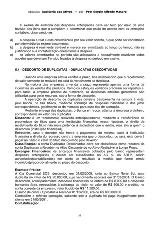 Apostila: Auditoria dos Ativos – por Prof Sergio Alfredo Macore
O exame de auditoria das despesas antecipadas deve ser feito por meio de uma
revisão dos itens que a compõem e determinar que estão de acordo com os princípios
contábeis, observando-se:
a) a despesa é real e está contabilizada por seu valor correto, o que pode ser confirmado
por intermédio do exame documental;
b) a despesa é realmente ativável e merece ser amortizada ao longo do tempo, não se
justificando sua contabilização diretamente à despesa.
c) os valores amortizados no período são adequados e naturalmente envolvem todos
aqueles que deveriam Ter sido levados à despesa no período em exame.
5.4 - DESCONTO DE DUPLICATAS - DUPLICATAS DESCONTADAS
Quando uma empresa efetua vendas a prazo, fica estabelecido que o recebimento
do valor somente se realizará na data do vencimento da duplicata.
Na maioria das empresas a venda a prazo representa apenas uma forma de
incentivas as vendas dos produtos. Como os estoques vendidos precisam ser repostos e,
para tanto, a empresa precisa de numerário, as duplicatas emitidas geralmente são
utilizadas para gerar recursos, sob a forma de desconto.
A operação de desconto de duplicatas consiste basicamente na compra à vista,
pelo banco, de tais títulos, mediante cobrança de despesas bancárias e dos juros
correspondentes, geralmente os de mercado para esse tipo de operação.
Mediante entrega das duplicatas, o Banco em troca, adianta a empresa o dinheiro
correspondente ao valor das duplicatas.
Desconto: é um recebimento realizado antecipadamente, mediante a transferência da
propriedade do título para uma instituição financeira; nessa hipótese, o direito de
recebimento do título não mais pertence à sociedade que o emitiu, mas sim a quem o
descontou (instituição financeira).
Entretanto, caso o devedor não honre o pagamento do mesmo, cabe à instituição
financeira o direito do regresso contra a empresa que o descontou, ou seja, esta deverá
pagar ao banco o valor do título não quitado pelo devedor.
Classificação: a conta Duplicatas Descontadas deve ser classificada como redutora da
conta Duplicatas a Receber no Ativo Circulante ou no Ativo Realizável a Longo Prazo.
Encargos Financeiros: os encargos financeiros cobrados pelo banco representam
despesas antecipadas e devem ser classificados no AC ou no ARLP, sendo
apropriados(contabilizados) em conta de resultado à medida que forem sendo
incorridos(proporcionalmente ao prazo do desconto.
Exemplo Prático:
A Cia Comercial SOS, descontou em 01/02/2000, junto ao Banco Norte Sul, uma
duplicata no valor de R$ 20.000,00, cujo vencimento ocorrerá em 31/03/2001. O Banco
descontou, antecipadamente, despesas financeiras na ordem de R$ 8.000,00 e despesas
bancárias fixas, necessárias à cobrança do título, no valor de R$ 500,00 e creditou na
conta corrente da empresa o valor líquido de R$ 11.500,00.
O saldo da conta Duplicatas a Receber 01/12/2000, era de R$ 800.000,00.
Contabilize a referida operação, sabendo que a duplicata foi paga integralmente pelo
cliente em 31/03/2001.
Contabilização:
55
 