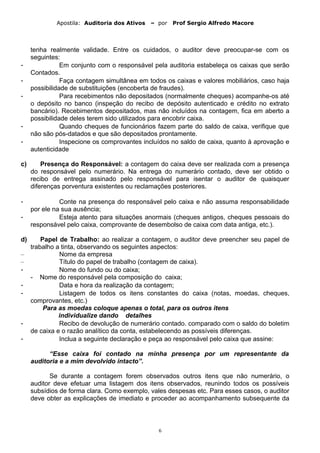 Apostila: Auditoria dos Ativos – por Prof Sergio Alfredo Macore
tenha realmente validade. Entre os cuidados, o auditor deve preocupar-se com os
seguintes:
- Em conjunto com o responsável pela auditoria estabeleça os caixas que serão
Contados.
- Faça contagem simultânea em todos os caixas e valores mobiliários, caso haja
possibilidade de substituições (encoberta de fraudes).
- Para recebimentos não depositados (normalmente cheques) acompanhe-os até
o depósito no banco (inspeção do recibo de depósito autenticado e crédito no extrato
bancário). Recebimentos depositados, mas não incluídos na contagem, fica em aberto a
possibilidade deles terem sido utilizados para encobrir caixa.
- Quando cheques de funcionários fazem parte do saldo de caixa, verifique que
não são pós-datados e que são depositados prontamente.
- Inspecione os comprovantes incluídos no saldo de caixa, quanto à aprovação e
autenticidade
c) Presença do Responsável: a contagem do caixa deve ser realizada com a presença
do responsável pelo numerário. Na entrega do numerário contado, deve ser obtido o
recibo de entrega assinado pelo responsável para isentar o auditor de quaisquer
diferenças porventura existentes ou reclamações posteriores.
- Conte na presença do responsável pelo caixa e não assuma responsabilidade
por ele na sua ausência;
- Esteja atento para situações anormais (cheques antigos, cheques pessoais do
responsável pelo caixa, comprovante de desembolso de caixa com data antiga, etc.).
d) Papel de Trabalho: ao realizar a contagem, o auditor deve preencher seu papel de
trabalho a tinta, observando os seguintes aspectos:
– Nome da empresa
– Título do papel de trabalho (contagem de caixa).
- Nome do fundo ou do caixa;
- Nome do responsável pela composição do caixa;
- Data e hora da realização da contagem;
- Listagem de todos os itens constantes do caixa (notas, moedas, cheques,
comprovantes, etc.)
Para as moedas coloque apenas o total, para os outros itens
individualize dando detalhes
- Recibo de devolução de numerário contado. comparado com o saldo do boletim
de caixa e o razão analítico da conta, estabelecendo as possíveis diferenças.
- Inclua a seguinte declaração e peça ao responsável pelo caixa que assine:
“Esse caixa foi contado na minha presença por um representante da
auditoria e a mim devolvido intacto”.
Se durante a contagem forem observados outros itens que não numerário, o
auditor deve efetuar uma listagem dos itens observados, reunindo todos os possíveis
subsídios de forma clara. Como exemplo, vales despesas etc. Para esses casos, o auditor
deve obter as explicações de imediato e proceder ao acompanhamento subsequente da
6
 