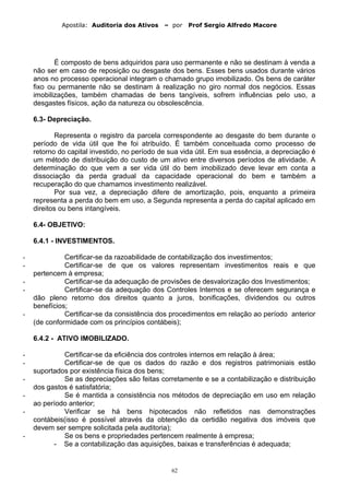 Apostila: Auditoria dos Ativos – por Prof Sergio Alfredo Macore
É composto de bens adquiridos para uso permanente e não se destinam à venda a
não ser em caso de reposição ou desgaste dos bens. Esses bens usados durante vários
anos no processo operacional integram o chamado grupo imobilizado. Os bens de caráter
fixo ou permanente não se destinam à realização no giro normal dos negócios. Essas
imobilizações, também chamadas de bens tangíveis, sofrem influências pelo uso, a
desgastes físicos, ação da natureza ou obsolescência.
6.3- Depreciação.
Representa o registro da parcela correspondente ao desgaste do bem durante o
período de vida útil que lhe foi atribuído. É também conceituada como processo de
retorno do capital investido, no período de sua vida útil. Em sua essência, a depreciação é
um método de distribuição do custo de um ativo entre diversos períodos de atividade. A
determinação do que vem a ser vida útil do bem imobilizado deve levar em conta a
dissociação da perda gradual da capacidade operacional do bem e também a
recuperação do que chamamos investimento realizável.
Por sua vez, a depreciação difere de amortização, pois, enquanto a primeira
representa a perda do bem em uso, a Segunda representa a perda do capital aplicado em
direitos ou bens intangíveis.
6.4- OBJETIVO:
6.4.1 - INVESTIMENTOS.
- Certificar-se da razoabilidade de contabilização dos investimentos;
- Certificar-se de que os valores representam investimentos reais e que
pertencem à empresa;
- Certificar-se da adequação de provisões de desvalorização dos Investimentos;
- Certificar-se da adequação dos Controles Internos e se oferecem segurança e
dão pleno retorno dos direitos quanto a juros, bonificações, dividendos ou outros
benefícios;
- Certificar-se da consistência dos procedimentos em relação ao período anterior
(de conformidade com os princípios contábeis);
6.4.2 - ATIVO IMOBILIZADO.
- Certificar-se da eficiência dos controles internos em relação à área;
- Certificar-se de que os dados do razão e dos registros patrimoniais estão
suportados por existência física dos bens;
- Se as depreciações são feitas corretamente e se a contabilização e distribuição
dos gastos é satisfatória;
- Se é mantida a consistência nos métodos de depreciação em uso em relação
ao período anterior;
- Verificar se há bens hipotecados não refletidos nas demonstrações
contábeis(isso é possível através da obtenção da certidão negativa dos imóveis que
devem ser sempre solicitada pela auditoria);
- Se os bens e propriedades pertencem realmente à empresa;
- Se a contabilização das aquisições, baixas e transferências é adequada;
62
 