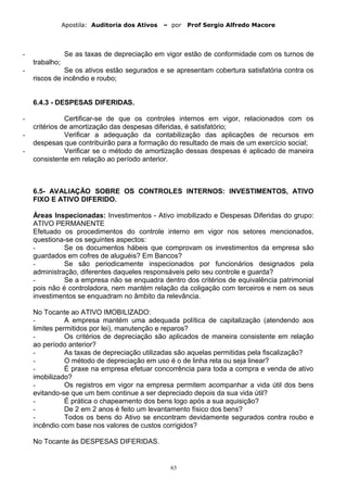 Apostila: Auditoria dos Ativos – por Prof Sergio Alfredo Macore
- Se as taxas de depreciação em vigor estão de conformidade com os turnos de
trabalho;
- Se os ativos estão segurados e se apresentam cobertura satisfatória contra os
riscos de incêndio e roubo;
6.4.3 - DESPESAS DIFERIDAS.
- Certificar-se de que os controles internos em vigor, relacionados com os
critérios de amortização das despesas diferidas, é satisfatório;
- Verificar a adequação da contabilização das aplicações de recursos em
despesas que contribuirão para a formação do resultado de mais de um exercício social;
- Verificar se o método de amortização dessas despesas é aplicado de maneira
consistente em relação ao período anterior.
6.5- AVALIAÇÃO SOBRE OS CONTROLES INTERNOS: INVESTIMENTOS, ATIVO
FIXO E ATIVO DIFERIDO.
Áreas Inspecionadas: Investimentos - Ativo imobilizado e Despesas Diferidas do grupo:
ATIVO PERMANENTE
Efetuado os procedimentos do controle interno em vigor nos setores mencionados,
questiona-se os seguintes aspectos:
- Se os documentos hábeis que comprovam os investimentos da empresa são
guardados em cofres de aluguéis? Em Bancos?
- Se são periodicamente inspecionados por funcionários designados pela
administração, diferentes daqueles responsáveis pelo seu controle e guarda?
- Se a empresa não se enquadra dentro dos critérios de equivalência patrimonial
pois não é controladora, nem mantém relação da coligação com terceiros e nem os seus
investimentos se enquadram no âmbito da relevância.
No Tocante ao ATIVO IMOBILIZADO:
- A empresa mantém uma adequada política de capitalização (atendendo aos
limites permitidos por lei), manutenção e reparos?
- Os critérios de depreciação são aplicados de maneira consistente em relação
ao período anterior?
- As taxas de depreciação utilizadas são aquelas permitidas pela fiscalização?
- O método de depreciação em uso é o de linha reta ou seja linear?
- É praxe na empresa efetuar concorrência para toda a compra e venda de ativo
imobilizado?
- Os registros em vigor na empresa permitem acompanhar a vida útil dos bens
evitando-se que um bem continue a ser depreciado depois da sua vida útil?
- É prática o chapeamento dos bens logo após a sua aquisição?
- De 2 em 2 anos é feito um levantamento físico dos bens?
- Todos os bens do Ativo se encontram devidamente segurados contra roubo e
incêndio com base nos valores de custos corrigidos?
No Tocante às DESPESAS DIFERIDAS.
63
 