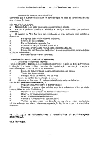 Apostila: Auditoria dos Ativos – por Prof Sergio Alfredo Macore
- Os controles internos são satisfatórios?
Elementos que o auditor deverá levar em consideração no caso de ser contratado para
uma primeira Auditoria:
Ref. ATIVO IMOBILIZADO.
a) Necessidade de se obter adequado conhecimento do cliente;
b) Até onde pode-se considerar relatórios e serviços executados por auditores
anteriores;
c) O passado do Ativo fixo deve ser investigado em grau suficiente para habilitar-se
determinar:
1) Base pelos quais foram os ativos avaliados;
2) Critérios de classificação;
3) Razoabilidade das depreciações;
4) Consistência de procedimentos aplicados;
5) Política de amortização, manutenção e reparos adotados;
6) Exame das escrituras que evidenciem a posse das principais propriedades e
hipotecas se houverem;
7) Política de baixa de bens vendidos;
Trabalhos executados: (visitas intermediárias)
1) Avaliação dos controles internos:
Turnos de trabalho; depreciação acelerada; chapeamento; registro de bens patrimoniais;
localização dos bens; política descritiva de capitalização; manutenção e reparos;
concorrência para compra e venda de ativos fixos.
2) Exame da documentação das principais aquisições e baixas;
3) Testes das Depreciações;
4) Inspeção Física de bens (ou fora de uso)
5) Exame da política de manutenção e reparos
6) Observar se despesas não estão sendo indevidamente capitalizadas.
Fim do ano: (Fechamento do Balanço)
1) Preparar o resumo do ativo e da Depreciação
2) Completar o exame das adições dos itens adquiridos entre as visitar
intermediárias e a visita final(balanço);
3) Observar a razoabilidade da depreciação total do ano;
4) Observar consistência de procedimentos;
5) Obter certidão negativa dos imóveis;
6) Verificar a razoabilidade da contabilização;
7) Verificar as ocorrências que deverão ser suporte de notas explicativas:
valores atribuídos aos ativos, critérios de depreciação, hipotecas ou penhor industrial se
existentes.
6.6 -AVALIAÇÃO DE INVESTIMENTOS E RENDIMENTOS DE PARTICIPAÇÕES
SOCIETÁRIAS.
6.6.1 -Introdução.
64
 
