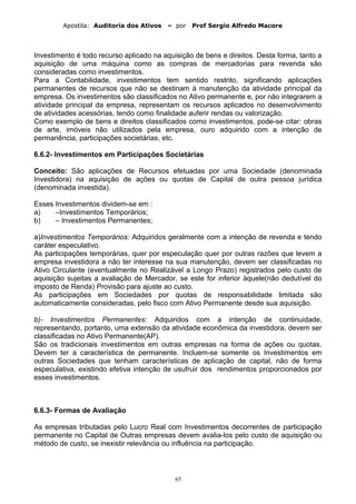 Apostila: Auditoria dos Ativos – por Prof Sergio Alfredo Macore
Investimento é todo recurso aplicado na aquisição de bens e direitos. Desta forma, tanto a
aquisição de uma máquina como as compras de mercadorias para revenda são
consideradas como investimentos.
Para a Contabilidade, investimentos tem sentido restrito, significando aplicações
permanentes de recursos que não se destinam à manutenção da atividade principal da
empresa. Os investimentos são classificados no Ativo permanente e, por não integrarem a
atividade principal da empresa, representam os recursos aplicados no desenvolvimento
de atividades acessórias, tendo como finalidade auferir rendas ou valorização.
Como exemplo de bens e direitos classificados como investimentos, pode-se citar: obras
de arte, imóveis não utilizados pela empresa, ouro adquirido com a intenção de
permanência, participações societárias, etc.
6.6.2- Investimentos em Participações Societárias
Conceito: São aplicações de Recursos efetuadas por uma Sociedade (denominada
Investidora) na aquisição de ações ou quotas de Capital de outra pessoa jurídica
(denominada investida).
Esses Investimentos dividem-se em :
a) –Investimentos Temporários;
b) – Investimentos Permanentes;
a)Investimentos Temporários: Adquiridos geralmente com a intenção de revenda e tendo
caráter especulativo.
As participações temporárias, quer por especulação quer por outras razões que levem a
empresa investidora a não ter interesse na sua manutenção, devem ser classificadas no
Ativo Circulante (eventualmente no Realizável a Longo Prazo) registrados pelo custo de
aquisição sujeitas a avaliação de Mercador, se este for inferior àquele(não dedutível do
imposto de Renda) Provisão para ajuste ao custo.
As participações em Sociedades por quotas de responsabilidade limitada são
automaticamente consideradas, pelo fisco com Ativo Permanente desde sua aquisição.
b)- Investimentos Permanentes: Adquiridos com a intenção de continuidade,
representando, portanto, uma extensão da atividade econômica da investidora, devem ser
classificadas no Ativo Permanente(AP).
São os tradicionais investimentos em outras empresas na forma de ações ou quotas.
Devem ter a característica de permanente. Incluem-se somente os Investimentos em
outras Sociedades que tenham características de aplicação de capital, não de forma
especulativa, existindo efetiva intenção de usufruir dos rendimentos proporcionados por
esses investimentos.
6.6.3- Formas de Avaliação
As empresas tributadas pelo Lucro Real com Investimentos decorrentes de participação
permanente no Capital de Outras empresas devem avalia-los pelo custo de aquisição ou
método de custo, se inexistir relevância ou influência na participação.
65
 