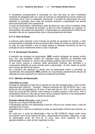 Apostila: Auditoria dos Ativos – por Prof Sergio Alfredo Macore
A importância correspondente à diminuição do valor dos bens do ativo imobilizado
resultante de desgastes pelo uso, ação da natureza ou obsolescência normal, poderá ser
computada como custo ou despesas operacional. A parcela de depreciação dos bens
utilizados na produção como custo dos produtos enquanto a depreciação dos demais
bens será escriturada como operacional.
A quota de depreciação é apropriável a partir da época em que o bem é instalado, posto
em serviço ou em condições de produzir. O Bem do Ativo Imobilizado em estoque, no
almoxarifado, não poderá ser depreciado. A Depreciação por obsolescência é difícil de ser
provada a não ser em equipamentos como o de processamento de dados.
6.7.1.3- Valor da Quota.
A empresa pode computar, como encargo do período de apuração do imposto, o valor
correspondente a aplicação da taxa anual permitida, fixada em função na vida útil do bem,
ou seja, do prazo durante o que se possa esperar a utilização econômica do bem na
produção de seus rendimentos sobre o custo e aquisição.
6.7.1.4- Apropriação Facultativa.
A dedução dos encargos de depreciação, NÃO constitui obrigação da pessoa jurídica
mas, sim, uma faculdade. Podem ser utilizadas taxas inferiores às admitidas pela
Administração Tributária ou, mesmo não considerar qualquer valor a título de encargo.
O que ocorre quando a empresa utiliza percentuais inferiores aos admitidos é a
consequente dilatação do prazo previsto para a depreciação do bem, fixado de acordo
com o tempo de vida útil do mesmo.
Se a empresa não depreciar ou adotar taxa de depreciação inferior à permitida, as
importâncias não apropriadas NÃO poderão ser recuperadas posteriormente através da
utilização de taxas superiores às máximas anualmente permitidas.
6.7.2 - Métodos de Depreciação.
Linha Reta ou Linear.
Consiste na aplicação de taxa fixa no período de vida útil calculada sobre o valor do bem
adquirido(custo histórico). Exemplo : Máquina adquirida por R$ 50.000,00, tem o seu
tempo de vida útil estimado em 10 anos. A taxa será fixa em 10%, o que resultará num
custo fixo anual de R$ 5.000,00. Esse método se justifica quando a vida útil do bem é
considerada uniforme e não haja de modo nenhum qualquer declínio no seu desempenho
e nem mudança na produção ou método de produção.
Exemplo método linha reta( o mais comum).
Custo de uma máquina R$ 200.000.00.
A fiscalização permite uma depreciação à taxa de 10%a ao ano. Desse modo, a vida útil
estimada é de 10 anos.
Estabelecendo a vida útil se distribuem quotas de depreciação uniforme para período, ou
seja:
Em cada ano, a quota de depreciação é fixa em R$ 20.000,00. Desse modo vai-se
acumulando numa conta redutora do Ativo - Depreciação Acumulada - Máquinas, o valor
da depreciação anual. No final de 10 anos, essa conta registrará um saldo
igual(acumulado) ao valor do bem registrado no Ativo.
69
 