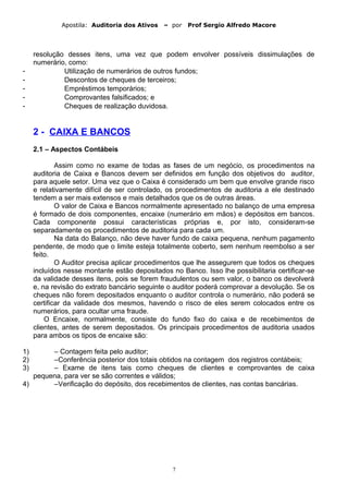 Apostila: Auditoria dos Ativos – por Prof Sergio Alfredo Macore
resolução desses itens, uma vez que podem envolver possíveis dissimulações de
numerário, como:
- Utilização de numerários de outros fundos;
- Descontos de cheques de terceiros;
- Empréstimos temporários;
- Comprovantes falsificados; e
- Cheques de realização duvidosa.
2 - CAIXA E BANCOS
2.1 – Aspectos Contábeis
Assim como no exame de todas as fases de um negócio, os procedimentos na
auditoria de Caixa e Bancos devem ser definidos em função dos objetivos do auditor,
para aquele setor. Uma vez que o Caixa é considerado um bem que envolve grande risco
e relativamente difícil de ser controlado, os procedimentos de auditoria a ele destinado
tendem a ser mais extensos e mais detalhados que os de outras áreas.
O valor de Caixa e Bancos normalmente apresentado no balanço de uma empresa
é formado de dois componentes, encaixe (numerário em mãos) e depósitos em bancos.
Cada componente possui características próprias e, por isto, consideram-se
separadamente os procedimentos de auditoria para cada um.
Na data do Balanço, não deve haver fundo de caixa pequena, nenhum pagamento
pendente, de modo que o limite esteja totalmente coberto, sem nenhum reembolso a ser
feito.
O Auditor precisa aplicar procedimentos que lhe assegurem que todos os cheques
incluídos nesse montante estão depositados no Banco. Isso lhe possibilitaria certificar-se
da validade desses itens, pois se forem fraudulentos ou sem valor, o banco os devolverá
e, na revisão do extrato bancário seguinte o auditor poderá comprovar a devolução. Se os
cheques não forem depositados enquanto o auditor controla o numerário, não poderá se
certificar da validade dos mesmos, havendo o risco de eles serem colocados entre os
numerários, para ocultar uma fraude.
O Encaixe, normalmente, consiste do fundo fixo do caixa e de recebimentos de
clientes, antes de serem depositados. Os principais procedimentos de auditoria usados
para ambos os tipos de encaixe são:
1) – Contagem feita pelo auditor;
2) –Conferência posterior dos totais obtidos na contagem dos registros contábeis;
3) – Exame de itens tais como cheques de clientes e comprovantes de caixa
pequena, para ver se são correntes e válidos;
4) –Verificação do depósito, dos recebimentos de clientes, nas contas bancárias.
7
 