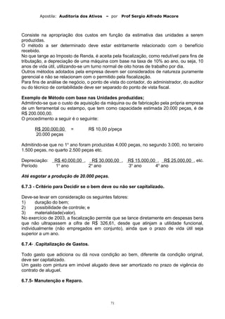 Apostila: Auditoria dos Ativos – por Prof Sergio Alfredo Macore
Consiste na apropriação dos custos em função da estimativa das unidades a serem
produzidas.
O método a ser determinado deve estar estritamente relacionado com o benefício
recebido.
No que tange ao Imposto de Renda, é aceita pela fiscalização, como redutível para fins de
tributação, a depreciação de uma máquina com base na taxa de 10% ao ano, ou seja, 10
anos de vida útil, utilizando-se um turno normal de oito horas de trabalho por dia.
Outros métodos adotados pela empresa devem ser considerados de natureza puramente
gerencial e não se relacionam com o permitido pela fiscalização.
Para fins de análise de negócio, o ponto de vista do contador, do administrador, do auditor
ou do técnico de contabilidade deve ser separado do ponto de vista fiscal.
Exemplo de Método com base nas Unidades produzidas;
Admitindo-se que o custo de aquisição da máquina ou de fabricação pela própria empresa
de um ferramental ou estampo, que tem como capacidade estimada 20.000 peças, é de
R$ 200.000,00.
O procedimento a seguir é o seguinte:
R$ 200.000,00 = R$ 10,00 p/peça
20.000 peças
Admitindo-se que no 1o
ano foram produzidas 4.000 peças, no segundo 3.000, no terceiro
1.500 peças, no quarto 2.500 peças etc.
Depreciação: R$ 40.000,00 , R$ 30.000,00 , R$ 15.000,00 , R$ 25.000,00 , etc.
Período 1o
ano 2o
ano 3o
ano 4o
ano
Até esgotar a produção de 20.000 peças.
6.7.3 - Critério para Decidir se o bem deve ou não ser capitalizado.
Deve-se levar em consideração os seguintes fatores:
1) duração do bem;
2) possibilidade de controle; e
3) materialidade(valor).
No exercício de 2003, a fiscalização permite que se lance diretamente em despesas bens
que não ultrapassem a cifra de R$ 326,61, desde que atinjam a utilidade funcional,
individualmente (não empregados em conjunto), ainda que o prazo de vida útil seja
superior a um ano.
6.7.4- .Capitalização de Gastos.
Todo gasto que adiciona ou dá nova condição ao bem, diferente da condição original,
deve ser capitalizado.
Um gasto com pintura em imóvel alugado deve ser amortizado no prazo de vigência do
contrato de aluguel.
6.7.5- Manutenção e Reparo.
71
 