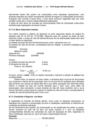 Apostila: Auditoria dos Ativos – por Prof Sergio Alfredo Macore
decorrentes desse fato podem ser computadas como despesas operacionais, com
exceção daquelas que sejam recuperáveis através de seguro ou indenização de terceiros.
Enquanto não ocorrida a baixa física, o bem deve continuar registrado pelo seu valor
contábil, ainda que o mesmo esteja totalmente depreciado.
A baixa do bem deve ser provada por documentação hábil de idoneidade indiscutível,
admitida pelas legislações comercial e fiscal.
6.7.7.3- Bens Adquiridos Usados
Um critério razoável e objetivo de depreciar os bens adquiridos depois de usados foi
adotado pela IN no.103 de 17/10/1984. Segundo essa IN, quando se tratar de bem
adquirido usado, o prazo de vida útil admissível para fins de depreciação desse bem será
o maior dentre os seguintes:
a) metade do prazo da vida útil admissível para o bem adquirido novo; ou
b) restante da vida útil do bem, considerada esta em relação à primeira instalação para
utilização.
Exemplo:
Máquina usada:
adquirida em 28/06/98
Primeira instalação 02/06/96
Prazos:
a) metade do prazo da vida útil: 5 anos
b) Restante da vida útil 8 anos
Prazo a ser utilizado:
Taxa = -__100 . = 12,5% a.a.
8 anos
O prazo, sendo o maior entre as opções elencadas, implicará a adoção da menor taxa
de depreciação.
Desse modo, ao adquirir um bem usado, a empresa deve munir-se de documento
que comprove a época da sua aquisição novo ou em que ele foi instalado para utilização
pela primeira vez, porque se dessa data até a sua última aquisição tiver decorrido prazo
inferior à metade da vida útil normal admitida para o bem novo, para efeito de
depreciação, deve prevalecer o prazo restante da vida útil. Caso contrário, isto é, se já
houver decorrido o prazo igual ou superior à metade da vida útil normal, correspondente à
metade da vida útil admissível para o bem novo.
6.7.7- Consertos e Reparos nos Bens
A Legislação do Imposto de Renda admite, como custo ou despesa operacional, as
despesas com reparos e conservação de bens e instalações, destinados a mantê-los em
condições de eficiente operação.
Se em decorrência dos reparos, da conservação ou da substituição de partes ou peças,
houver aumento da vida útil do bem por prazo superior a 1 ano, as despesas
correspondentes deverão ser acrescidas ao custo de aquisição do bem, registrado no
Ativo Imobilizado, para que se servir de base a depreciações futuras.
Exemplo
Máquinas.............................................. R$ 600.000,00
73
 